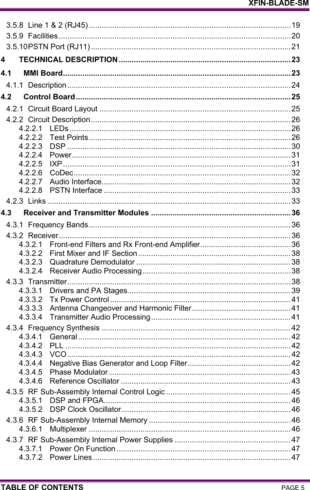    XFIN-BLADE-SM TABLE OF CONTENTS PAGE 5 3.5.8 Line 1 &amp; 2 (RJ45) ..............................................................................................19 3.5.9 Facilities............................................................................................................ 20 3.5.10 PSTN Port (RJ11) .............................................................................................21 4 TECHNICAL DESCRIPTION ................................................................................23 4.1 MMI Board.......................................................................................................... 23 4.1.1 Description........................................................................................................ 24 4.2 Control Board....................................................................................................25 4.2.1 Circuit Board Layout .........................................................................................25 4.2.2 Circuit Description............................................................................................. 26 4.2.2.1 LEDs.......................................................................................................26 4.2.2.2 Test Points..............................................................................................26 4.2.2.3 DSP ........................................................................................................30 4.2.2.4 Power......................................................................................................31 4.2.2.5 IXP..........................................................................................................31 4.2.2.6 CoDec.....................................................................................................32 4.2.2.7 Audio Interface........................................................................................ 32 4.2.2.8 PSTN Interface .......................................................................................33 4.2.3 Links .................................................................................................................33 4.3 Receiver and Transmitter Modules .................................................................36 4.3.1 Frequency Bands..............................................................................................36 4.3.2 Receiver............................................................................................................36 4.3.2.1 Front-end Filters and Rx Front-end Amplifier.......................................... 36 4.3.2.2 First Mixer and IF Section....................................................................... 38 4.3.2.3 Quadrature Demodulator ........................................................................38 4.3.2.4 Receiver Audio Processing..................................................................... 38 4.3.3 Transmitter........................................................................................................38 4.3.3.1 Drivers and PA Stages............................................................................39 4.3.3.2 Tx Power Control ....................................................................................41 4.3.3.3 Antenna Changeover and Harmonic Filter..............................................41 4.3.3.4 Transmitter Audio Processing................................................................. 41 4.3.4 Frequency Synthesis ........................................................................................42 4.3.4.1 General...................................................................................................42 4.3.4.2 PLL .........................................................................................................42 4.3.4.3 VCO........................................................................................................42 4.3.4.4 Negative Bias Generator and Loop Filter................................................42 4.3.4.5 Phase Modulator.....................................................................................43 4.3.4.6 Reference Oscillator ...............................................................................43 4.3.5 RF Sub-Assembly Internal Control Logic ..........................................................45 4.3.5.1 DSP and FPGA.......................................................................................46 4.3.5.2 DSP Clock Oscillator...............................................................................46 4.3.6 RF Sub-Assembly Internal Memory ..................................................................46 4.3.6.1 Multiplexer ..............................................................................................46 4.3.7 RF Sub-Assembly Internal Power Supplies ......................................................47 4.3.7.1 Power On Function .................................................................................47 4.3.7.2 Power Lines ............................................................................................47 