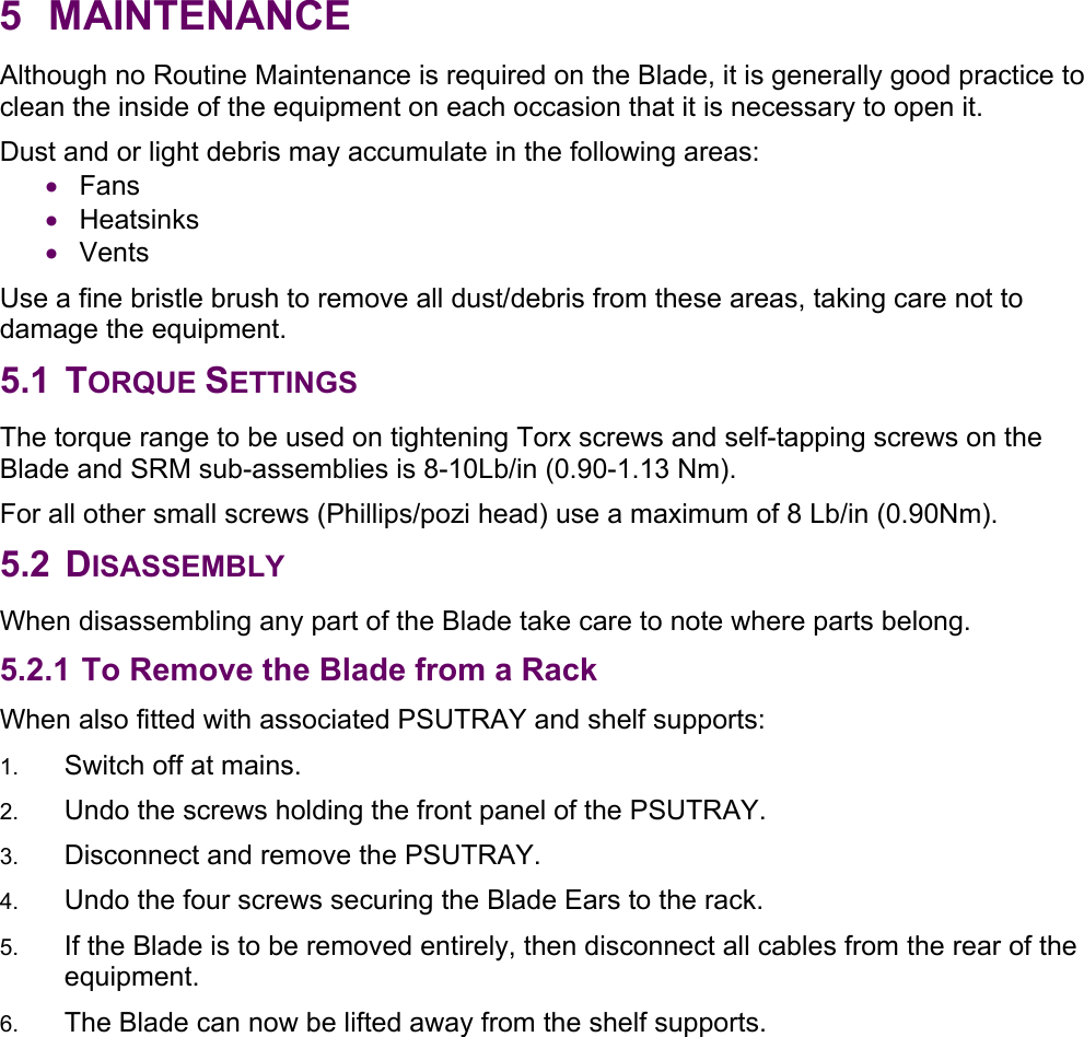 5 MAINTENANCE Although no Routine Maintenance is required on the Blade, it is generally good practice to clean the inside of the equipment on each occasion that it is necessary to open it.  Dust and or light debris may accumulate in the following areas: • Fans • Heatsinks • Vents Use a fine bristle brush to remove all dust/debris from these areas, taking care not to damage the equipment. 5.1 TORQUE SETTINGS The torque range to be used on tightening Torx screws and self-tapping screws on the Blade and SRM sub-assemblies is 8-10Lb/in (0.90-1.13 Nm). For all other small screws (Phillips/pozi head) use a maximum of 8 Lb/in (0.90Nm). 5.2 DISASSEMBLY When disassembling any part of the Blade take care to note where parts belong. 5.2.1 To Remove the Blade from a Rack  When also fitted with associated PSUTRAY and shelf supports: 1.  Switch off at mains. 2.  Undo the screws holding the front panel of the PSUTRAY. 3.  Disconnect and remove the PSUTRAY. 4.  Undo the four screws securing the Blade Ears to the rack. 5.  If the Blade is to be removed entirely, then disconnect all cables from the rear of the equipment. 6.  The Blade can now be lifted away from the shelf supports.   