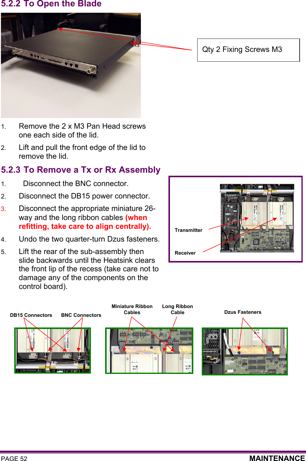 PAGE 52  MAINTENANCE  5.2.2 To Open the Blade  1.  Remove the 2 x M3 Pan Head screws one each side of the lid. 2.  Lift and pull the front edge of the lid to remove the lid. 5.2.3 To Remove a Tx or Rx Assembly 1.    Disconnect the BNC connector. 2.  Disconnect the DB15 power connector. 3.  Disconnect the appropriate miniature 26-way and the long ribbon cables (when refitting, take care to align centrally). 4.  Undo the two quarter-turn Dzus fasteners. 5.  Lift the rear of the sub-assembly then slide backwards until the Heatsink clears the front lip of the recess (take care not to damage any of the components on the control board).         Receiver Transmitter BNC Connectors DB15 Connectors Miniature Ribbon  Cables Dzus Fasteners Long Ribbon  Cable Qty 2 Fixing Screws M3  