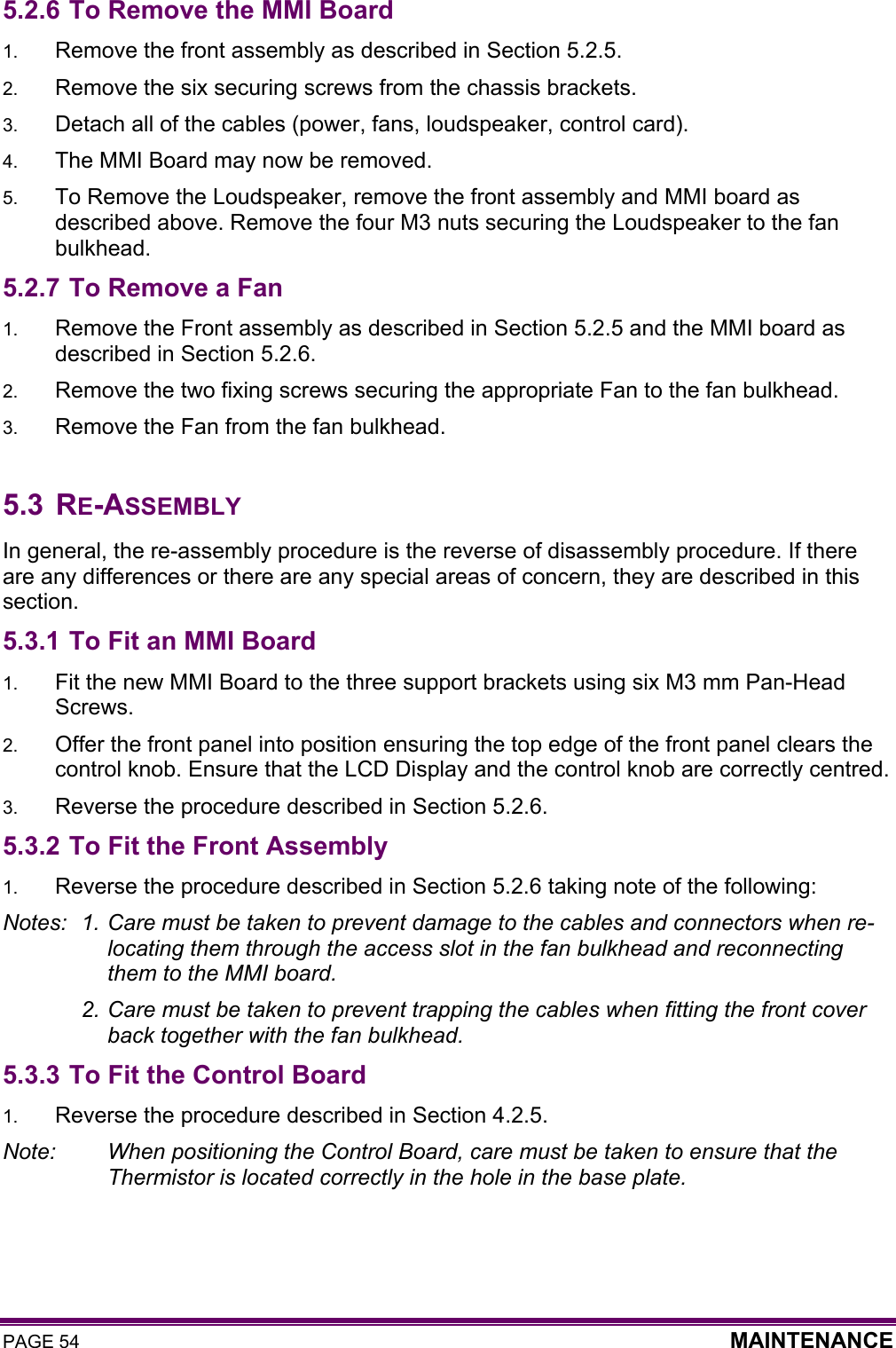 PAGE 54  MAINTENANCE  5.2.6 To Remove the MMI Board 1.  Remove the front assembly as described in Section 5.2.5. 2.  Remove the six securing screws from the chassis brackets. 3.  Detach all of the cables (power, fans, loudspeaker, control card). 4.  The MMI Board may now be removed.  5.  To Remove the Loudspeaker, remove the front assembly and MMI board as described above. Remove the four M3 nuts securing the Loudspeaker to the fan bulkhead.  5.2.7 To Remove a Fan 1.  Remove the Front assembly as described in Section 5.2.5 and the MMI board as described in Section 5.2.6. 2.  Remove the two fixing screws securing the appropriate Fan to the fan bulkhead. 3.  Remove the Fan from the fan bulkhead.  5.3 RE-ASSEMBLY In general, the re-assembly procedure is the reverse of disassembly procedure. If there are any differences or there are any special areas of concern, they are described in this section. 5.3.1 To Fit an MMI Board 1.  Fit the new MMI Board to the three support brackets using six M3 mm Pan-Head Screws. 2.  Offer the front panel into position ensuring the top edge of the front panel clears the control knob. Ensure that the LCD Display and the control knob are correctly centred. 3.  Reverse the procedure described in Section 5.2.6. 5.3.2 To Fit the Front Assembly 1.  Reverse the procedure described in Section 5.2.6 taking note of the following: Notes:  1. Care must be taken to prevent damage to the cables and connectors when re-locating them through the access slot in the fan bulkhead and reconnecting them to the MMI board.   2. Care must be taken to prevent trapping the cables when fitting the front cover back together with the fan bulkhead. 5.3.3 To Fit the Control Board 1.  Reverse the procedure described in Section 4.2.5.  Note:    When positioning the Control Board, care must be taken to ensure that the Thermistor is located correctly in the hole in the base plate.   