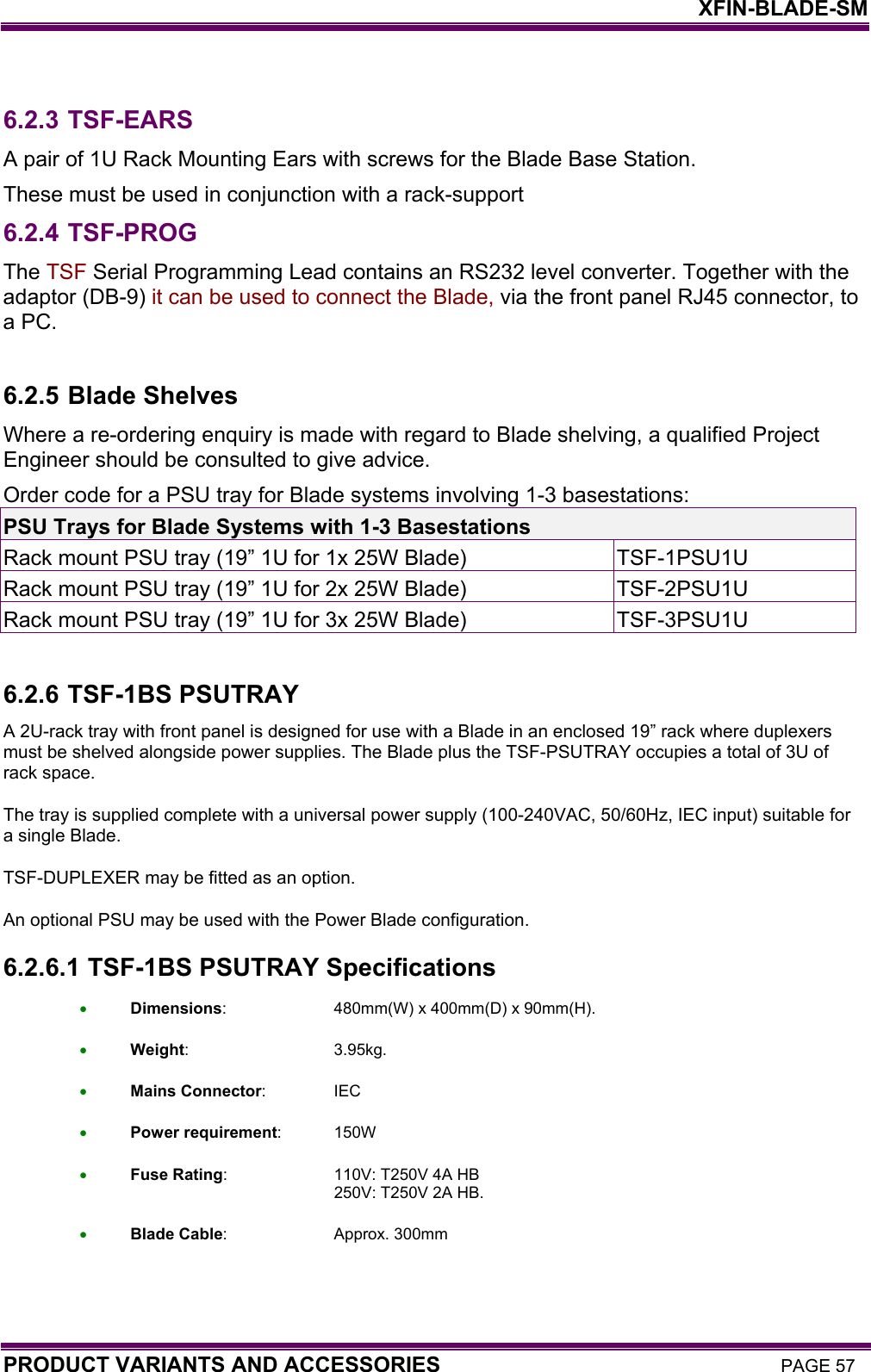    XFIN-BLADE-SM PRODUCT VARIANTS AND ACCESSORIES PAGE 57  6.2.3 TSF-EARS A pair of 1U Rack Mounting Ears with screws for the Blade Base Station. These must be used in conjunction with a rack-support  6.2.4 TSF-PROG The TSF Serial Programming Lead contains an RS232 level converter. Together with the adaptor (DB-9) it can be used to connect the Blade, via the front panel RJ45 connector, to a PC.   6.2.5 Blade Shelves Where a re-ordering enquiry is made with regard to Blade shelving, a qualified Project Engineer should be consulted to give advice. Order code for a PSU tray for Blade systems involving 1-3 basestations: PSU Trays for Blade Systems with 1-3 Basestations Rack mount PSU tray (19” 1U for 1x 25W Blade)  TSF-1PSU1U Rack mount PSU tray (19” 1U for 2x 25W Blade)  TSF-2PSU1U Rack mount PSU tray (19” 1U for 3x 25W Blade)  TSF-3PSU1U  6.2.6 TSF-1BS PSUTRAY A 2U-rack tray with front panel is designed for use with a Blade in an enclosed 19” rack where duplexers must be shelved alongside power supplies. The Blade plus the TSF-PSUTRAY occupies a total of 3U of rack space. The tray is supplied complete with a universal power supply (100-240VAC, 50/60Hz, IEC input) suitable for a single Blade. TSF-DUPLEXER may be fitted as an option. An optional PSU may be used with the Power Blade configuration. 6.2.6.1  TSF-1BS PSUTRAY Specifications • Dimensions:  480mm(W) x 400mm(D) x 90mm(H). • Weight: 3.95kg. • Mains Connector: IEC • Power requirement: 150W • Fuse Rating:  110V: T250V 4A HB       250V: T250V 2A HB. • Blade Cable: Approx. 300mm  