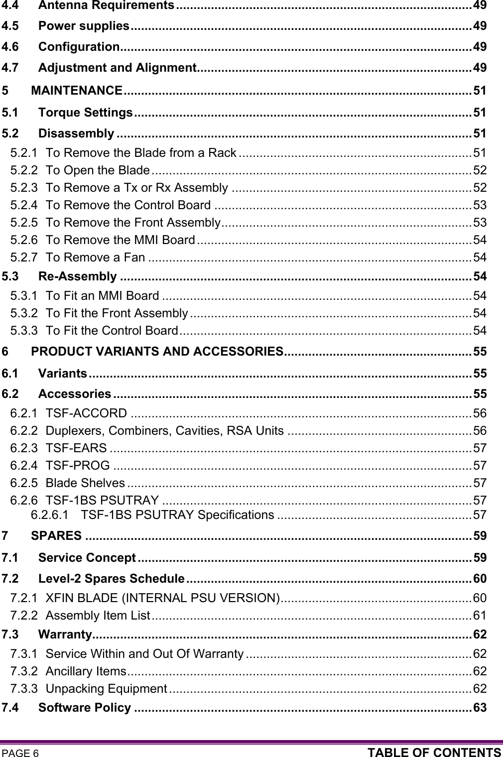 PAGE 6  TABLE OF CONTENTS  4.4 Antenna Requirements.....................................................................................49 4.5 Power supplies..................................................................................................49 4.6 Configuration.....................................................................................................49 4.7 Adjustment and Alignment...............................................................................49 5 MAINTENANCE....................................................................................................51 5.1 Torque Settings.................................................................................................51 5.2 Disassembly ......................................................................................................51 5.2.1 To Remove the Blade from a Rack ...................................................................51 5.2.2 To Open the Blade............................................................................................52 5.2.3 To Remove a Tx or Rx Assembly .....................................................................52 5.2.4 To Remove the Control Board ..........................................................................53 5.2.5 To Remove the Front Assembly........................................................................53 5.2.6 To Remove the MMI Board...............................................................................54 5.2.7 To Remove a Fan .............................................................................................54 5.3 Re-Assembly .....................................................................................................54 5.3.1 To Fit an MMI Board .........................................................................................54 5.3.2 To Fit the Front Assembly .................................................................................54 5.3.3 To Fit the Control Board....................................................................................54 6 PRODUCT VARIANTS AND ACCESSORIES......................................................55 6.1 Variants..............................................................................................................55 6.2 Accessories .......................................................................................................55 6.2.1 TSF-ACCORD ..................................................................................................56 6.2.2 Duplexers, Combiners, Cavities, RSA Units .....................................................56 6.2.3 TSF-EARS ........................................................................................................57 6.2.4 TSF-PROG .......................................................................................................57 6.2.5 Blade Shelves ...................................................................................................57 6.2.6 TSF-1BS PSUTRAY .........................................................................................57 6.2.6.1 TSF-1BS PSUTRAY Specifications ........................................................57 7 SPARES ...............................................................................................................59 7.1 Service Concept ................................................................................................59 7.2 Level-2 Spares Schedule..................................................................................60 7.2.1 XFIN BLADE (INTERNAL PSU VERSION).......................................................60 7.2.2 Assembly Item List............................................................................................61 7.3 Warranty.............................................................................................................62 7.3.1 Service Within and Out Of Warranty .................................................................62 7.3.2 Ancillary Items...................................................................................................62 7.3.3 Unpacking Equipment .......................................................................................62 7.4 Software Policy .................................................................................................63 