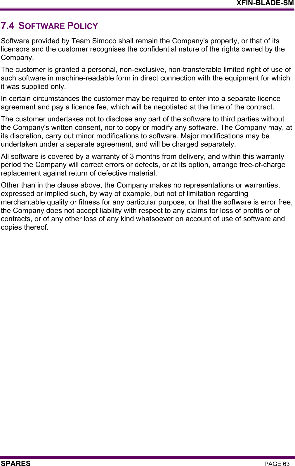    XFIN-BLADE-SM SPARES PAGE 63 7.4 SOFTWARE POLICY Software provided by Team Simoco shall remain the Company&apos;s property, or that of its licensors and the customer recognises the confidential nature of the rights owned by the Company. The customer is granted a personal, non-exclusive, non-transferable limited right of use of such software in machine-readable form in direct connection with the equipment for which it was supplied only.  In certain circumstances the customer may be required to enter into a separate licence agreement and pay a licence fee, which will be negotiated at the time of the contract. The customer undertakes not to disclose any part of the software to third parties without the Company&apos;s written consent, nor to copy or modify any software. The Company may, at its discretion, carry out minor modifications to software. Major modifications may be undertaken under a separate agreement, and will be charged separately. All software is covered by a warranty of 3 months from delivery, and within this warranty period the Company will correct errors or defects, or at its option, arrange free-of-charge replacement against return of defective material. Other than in the clause above, the Company makes no representations or warranties, expressed or implied such, by way of example, but not of limitation regarding merchantable quality or fitness for any particular purpose, or that the software is error free, the Company does not accept liability with respect to any claims for loss of profits or of contracts, or of any other loss of any kind whatsoever on account of use of software and copies thereof. 