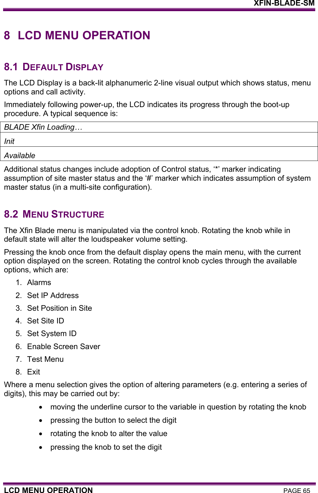    XFIN-BLADE-SM LCD MENU OPERATION PAGE 65 8  LCD MENU OPERATION  8.1 DEFAULT DISPLAY The LCD Display is a back-lit alphanumeric 2-line visual output which shows status, menu options and call activity. Immediately following power-up, the LCD indicates its progress through the boot-up procedure. A typical sequence is: BLADE Xfin Loading… Init Available Additional status changes include adoption of Control status, ‘*’ marker indicating assumption of site master status and the ‘#’ marker which indicates assumption of system master status (in a multi-site configuration).  8.2 MENU STRUCTURE The Xfin Blade menu is manipulated via the control knob. Rotating the knob while in default state will alter the loudspeaker volume setting. Pressing the knob once from the default display opens the main menu, with the current option displayed on the screen. Rotating the control knob cycles through the available options, which are: 1. Alarms 2.  Set IP Address 3.  Set Position in Site 4.  Set Site ID 5.  Set System ID 6.  Enable Screen Saver 7. Test Menu 8. Exit Where a menu selection gives the option of altering parameters (e.g. entering a series of digits), this may be carried out by: •  moving the underline cursor to the variable in question by rotating the knob •  pressing the button to select the digit •  rotating the knob to alter the value •  pressing the knob to set the digit 