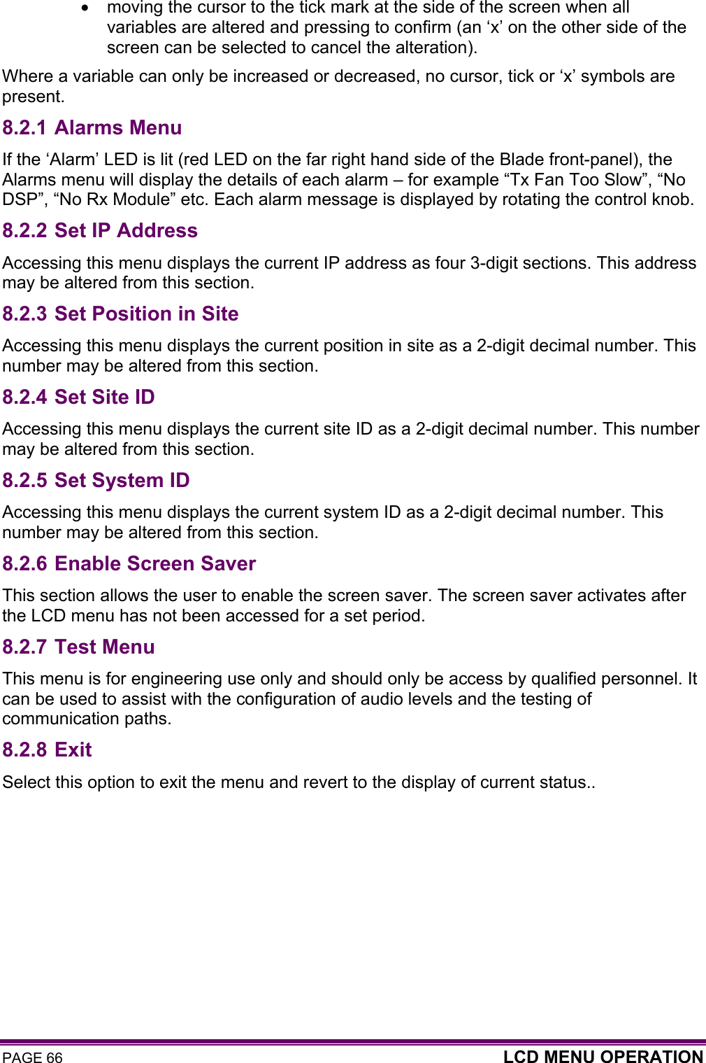 PAGE 66  LCD MENU OPERATION  •  moving the cursor to the tick mark at the side of the screen when all variables are altered and pressing to confirm (an ‘x’ on the other side of the screen can be selected to cancel the alteration). Where a variable can only be increased or decreased, no cursor, tick or ‘x’ symbols are present. 8.2.1 Alarms Menu If the ‘Alarm’ LED is lit (red LED on the far right hand side of the Blade front-panel), the Alarms menu will display the details of each alarm – for example “Tx Fan Too Slow”, “No DSP”, “No Rx Module” etc. Each alarm message is displayed by rotating the control knob. 8.2.2 Set IP Address Accessing this menu displays the current IP address as four 3-digit sections. This address may be altered from this section. 8.2.3 Set Position in Site Accessing this menu displays the current position in site as a 2-digit decimal number. This number may be altered from this section. 8.2.4 Set Site ID Accessing this menu displays the current site ID as a 2-digit decimal number. This number may be altered from this section.  8.2.5 Set System ID Accessing this menu displays the current system ID as a 2-digit decimal number. This number may be altered from this section.  8.2.6 Enable Screen Saver This section allows the user to enable the screen saver. The screen saver activates after the LCD menu has not been accessed for a set period. 8.2.7 Test Menu This menu is for engineering use only and should only be access by qualified personnel. It can be used to assist with the configuration of audio levels and the testing of communication paths. 8.2.8 Exit Select this option to exit the menu and revert to the display of current status..   