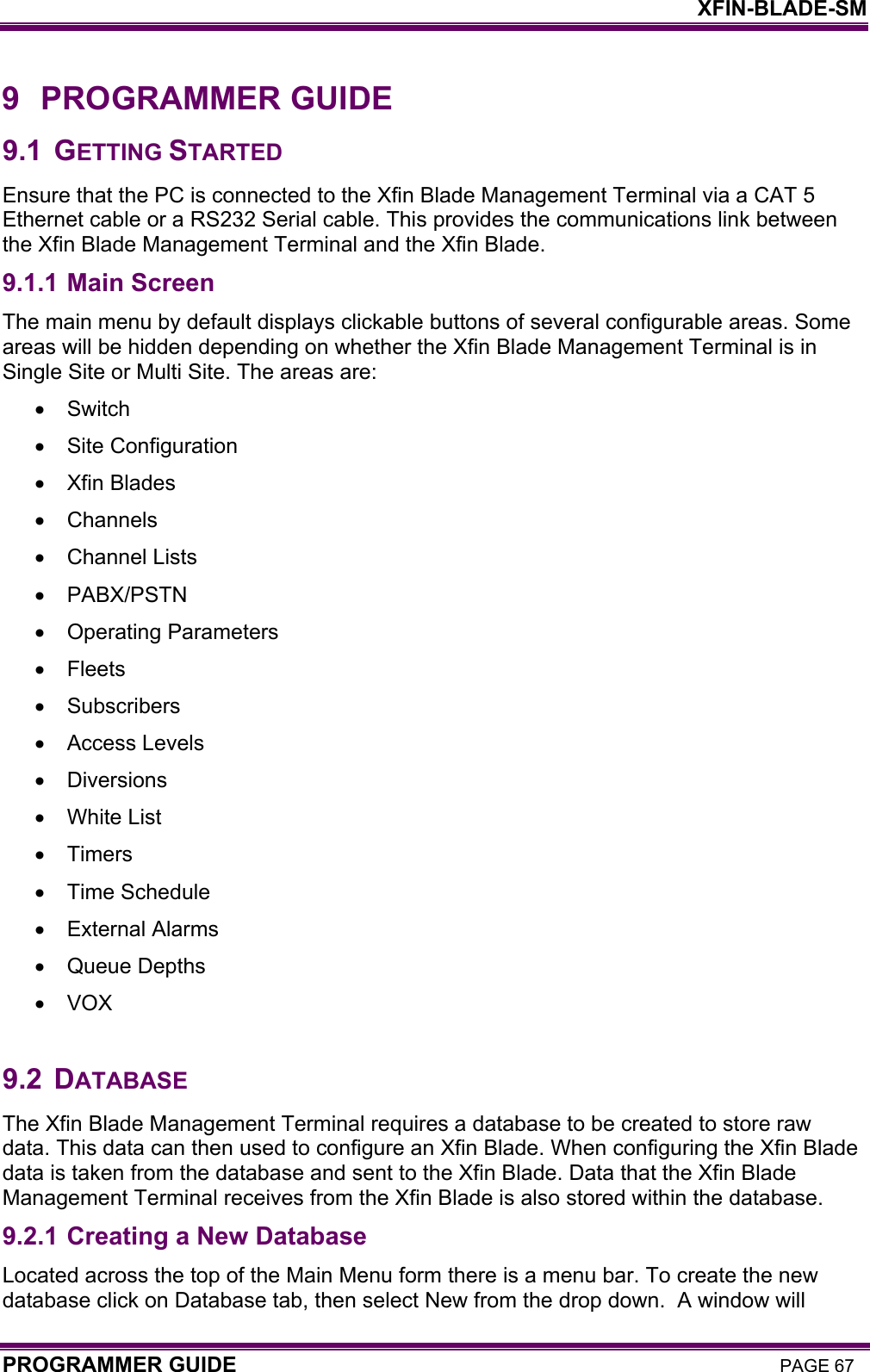    XFIN-BLADE-SM PROGRAMMER GUIDE PAGE 67 9 PROGRAMMER GUIDE 9.1 GETTING STARTED Ensure that the PC is connected to the Xfin Blade Management Terminal via a CAT 5 Ethernet cable or a RS232 Serial cable. This provides the communications link between the Xfin Blade Management Terminal and the Xfin Blade. 9.1.1 Main Screen The main menu by default displays clickable buttons of several configurable areas. Some areas will be hidden depending on whether the Xfin Blade Management Terminal is in Single Site or Multi Site. The areas are: • Switch  •  Site Configuration  •  Xfin Blades  • Channels  •  Channel Lists  • PABX/PSTN  •  Operating Parameters  • Fleets  • Subscribers  •  Access Levels  • Diversions  •  White List  • Timers  •  Time Schedule  •  External Alarms  •  Queue Depths  • VOX   9.2 DATABASE The Xfin Blade Management Terminal requires a database to be created to store raw data. This data can then used to configure an Xfin Blade. When configuring the Xfin Blade data is taken from the database and sent to the Xfin Blade. Data that the Xfin Blade Management Terminal receives from the Xfin Blade is also stored within the database. 9.2.1 Creating a New Database Located across the top of the Main Menu form there is a menu bar. To create the new database click on Database tab, then select New from the drop down.  A window will 