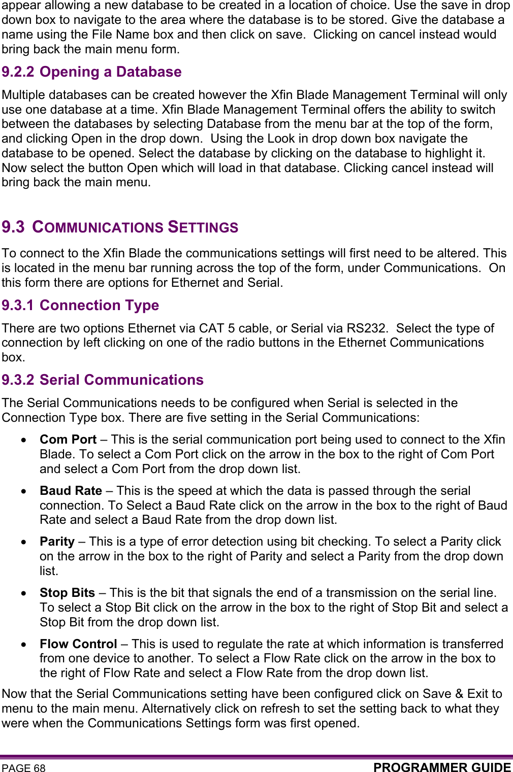 PAGE 68  PROGRAMMER GUIDE  appear allowing a new database to be created in a location of choice. Use the save in drop down box to navigate to the area where the database is to be stored. Give the database a name using the File Name box and then click on save.  Clicking on cancel instead would bring back the main menu form. 9.2.2 Opening a Database Multiple databases can be created however the Xfin Blade Management Terminal will only use one database at a time. Xfin Blade Management Terminal offers the ability to switch between the databases by selecting Database from the menu bar at the top of the form, and clicking Open in the drop down.  Using the Look in drop down box navigate the database to be opened. Select the database by clicking on the database to highlight it. Now select the button Open which will load in that database. Clicking cancel instead will bring back the main menu.  9.3 COMMUNICATIONS SETTINGS To connect to the Xfin Blade the communications settings will first need to be altered. This is located in the menu bar running across the top of the form, under Communications.  On this form there are options for Ethernet and Serial.  9.3.1 Connection Type There are two options Ethernet via CAT 5 cable, or Serial via RS232.  Select the type of connection by left clicking on one of the radio buttons in the Ethernet Communications box. 9.3.2 Serial Communications The Serial Communications needs to be configured when Serial is selected in the Connection Type box. There are five setting in the Serial Communications: • Com Port – This is the serial communication port being used to connect to the Xfin Blade. To select a Com Port click on the arrow in the box to the right of Com Port and select a Com Port from the drop down list. • Baud Rate – This is the speed at which the data is passed through the serial connection. To Select a Baud Rate click on the arrow in the box to the right of Baud Rate and select a Baud Rate from the drop down list. • Parity – This is a type of error detection using bit checking. To select a Parity click on the arrow in the box to the right of Parity and select a Parity from the drop down list. • Stop Bits – This is the bit that signals the end of a transmission on the serial line. To select a Stop Bit click on the arrow in the box to the right of Stop Bit and select a Stop Bit from the drop down list. • Flow Control – This is used to regulate the rate at which information is transferred from one device to another. To select a Flow Rate click on the arrow in the box to the right of Flow Rate and select a Flow Rate from the drop down list. Now that the Serial Communications setting have been configured click on Save &amp; Exit to menu to the main menu. Alternatively click on refresh to set the setting back to what they were when the Communications Settings form was first opened. 