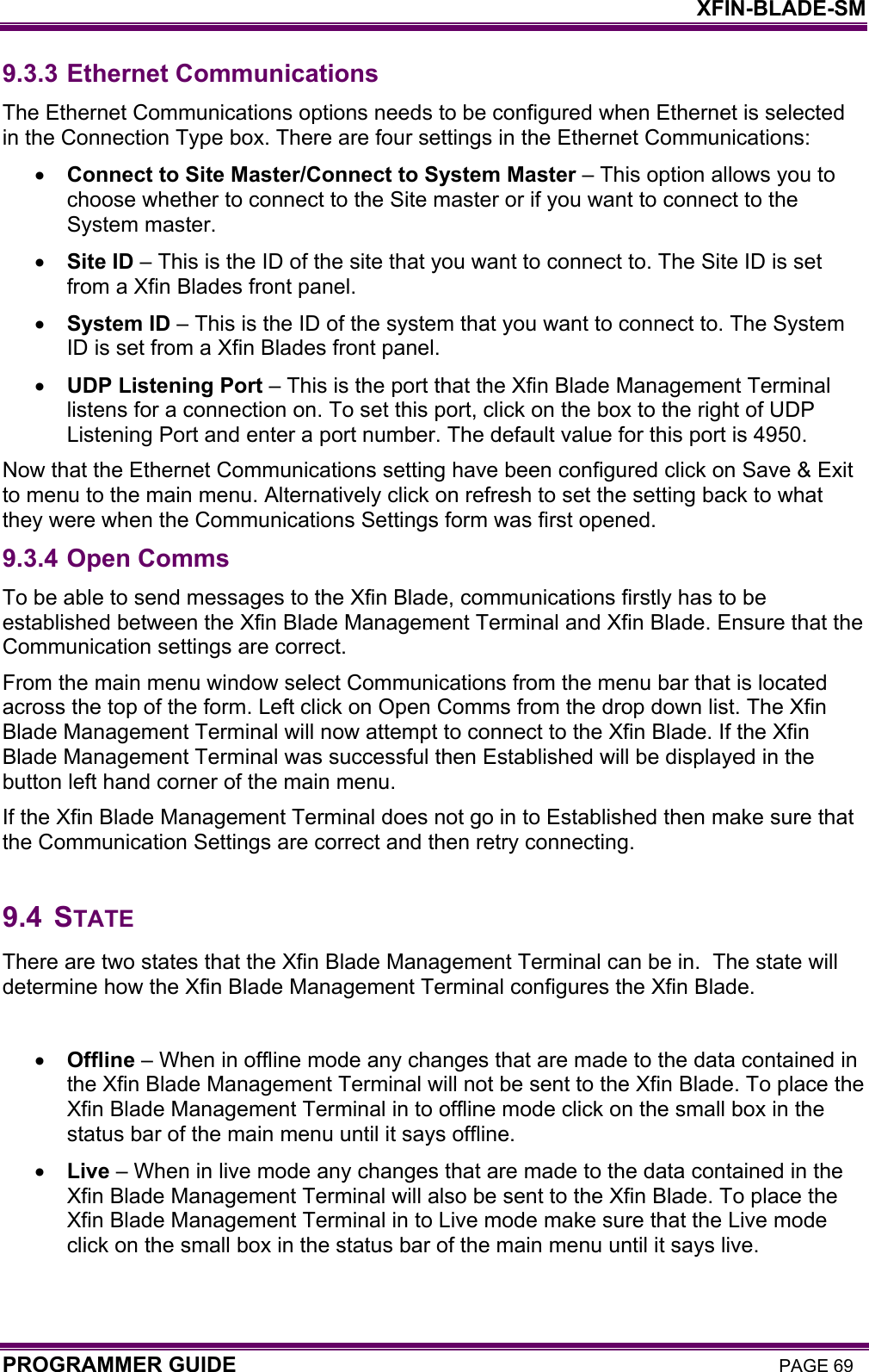    XFIN-BLADE-SM PROGRAMMER GUIDE PAGE 69 9.3.3 Ethernet Communications The Ethernet Communications options needs to be configured when Ethernet is selected in the Connection Type box. There are four settings in the Ethernet Communications: • Connect to Site Master/Connect to System Master – This option allows you to choose whether to connect to the Site master or if you want to connect to the System master. • Site ID – This is the ID of the site that you want to connect to. The Site ID is set from a Xfin Blades front panel. • System ID – This is the ID of the system that you want to connect to. The System ID is set from a Xfin Blades front panel. • UDP Listening Port – This is the port that the Xfin Blade Management Terminal listens for a connection on. To set this port, click on the box to the right of UDP Listening Port and enter a port number. The default value for this port is 4950.  Now that the Ethernet Communications setting have been configured click on Save &amp; Exit to menu to the main menu. Alternatively click on refresh to set the setting back to what they were when the Communications Settings form was first opened.   9.3.4 Open Comms To be able to send messages to the Xfin Blade, communications firstly has to be established between the Xfin Blade Management Terminal and Xfin Blade. Ensure that the Communication settings are correct. From the main menu window select Communications from the menu bar that is located across the top of the form. Left click on Open Comms from the drop down list. The Xfin Blade Management Terminal will now attempt to connect to the Xfin Blade. If the Xfin Blade Management Terminal was successful then Established will be displayed in the button left hand corner of the main menu. If the Xfin Blade Management Terminal does not go in to Established then make sure that the Communication Settings are correct and then retry connecting.  9.4 STATE There are two states that the Xfin Blade Management Terminal can be in.  The state will determine how the Xfin Blade Management Terminal configures the Xfin Blade.  • Offline – When in offline mode any changes that are made to the data contained in the Xfin Blade Management Terminal will not be sent to the Xfin Blade. To place the Xfin Blade Management Terminal in to offline mode click on the small box in the status bar of the main menu until it says offline.  • Live – When in live mode any changes that are made to the data contained in the Xfin Blade Management Terminal will also be sent to the Xfin Blade. To place the Xfin Blade Management Terminal in to Live mode make sure that the Live mode click on the small box in the status bar of the main menu until it says live.   