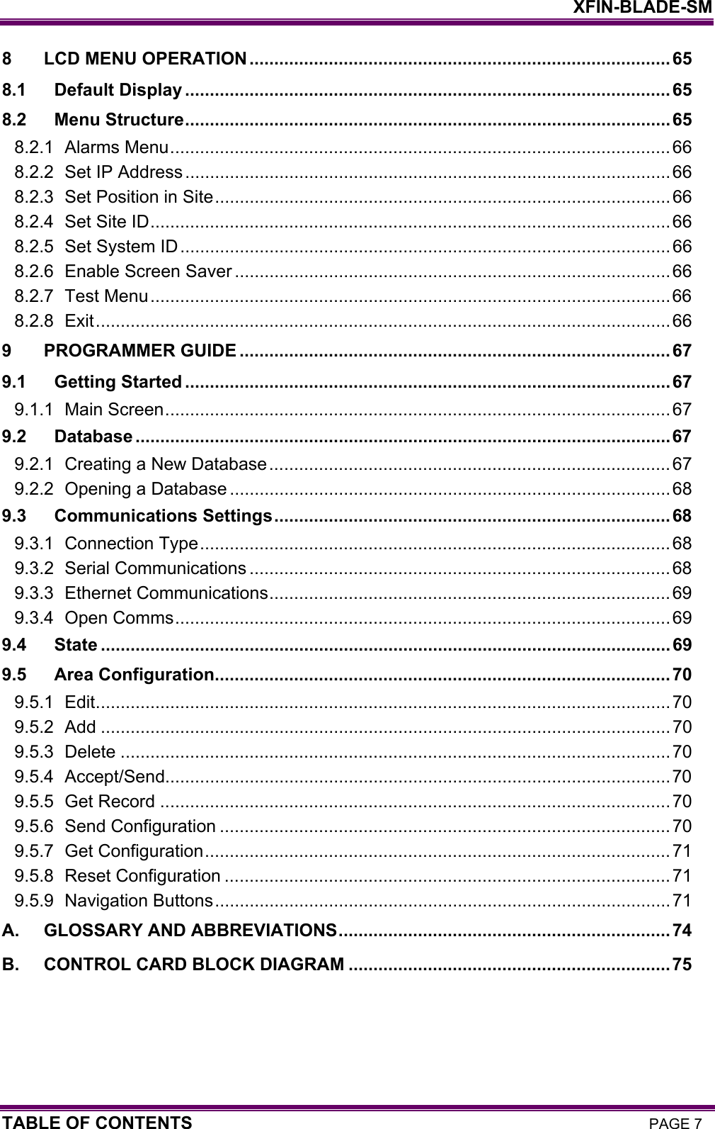    XFIN-BLADE-SM TABLE OF CONTENTS PAGE 7 8 LCD MENU OPERATION.....................................................................................65 8.1 Default Display ..................................................................................................65 8.2 Menu Structure..................................................................................................65 8.2.1 Alarms Menu..................................................................................................... 66 8.2.2 Set IP Address..................................................................................................66 8.2.3 Set Position in Site............................................................................................ 66 8.2.4 Set Site ID.........................................................................................................66 8.2.5 Set System ID...................................................................................................66 8.2.6 Enable Screen Saver ........................................................................................66 8.2.7 Test Menu.........................................................................................................66 8.2.8 Exit....................................................................................................................66 9 PROGRAMMER GUIDE .......................................................................................67 9.1 Getting Started ..................................................................................................67 9.1.1 Main Screen...................................................................................................... 67 9.2 Database ............................................................................................................67 9.2.1 Creating a New Database.................................................................................67 9.2.2 Opening a Database .........................................................................................68 9.3 Communications Settings................................................................................ 68 9.3.1 Connection Type............................................................................................... 68 9.3.2 Serial Communications .....................................................................................68 9.3.3 Ethernet Communications.................................................................................69 9.3.4 Open Comms.................................................................................................... 69 9.4 State ...................................................................................................................69 9.5 Area Configuration............................................................................................70 9.5.1 Edit....................................................................................................................70 9.5.2 Add ...................................................................................................................70 9.5.3 Delete ...............................................................................................................70 9.5.4 Accept/Send......................................................................................................70 9.5.5 Get Record .......................................................................................................70 9.5.6 Send Configuration ...........................................................................................70 9.5.7 Get Configuration..............................................................................................71 9.5.8 Reset Configuration ..........................................................................................71 9.5.9 Navigation Buttons............................................................................................71 A. GLOSSARY AND ABBREVIATIONS...................................................................74 B. CONTROL CARD BLOCK DIAGRAM .................................................................75  
