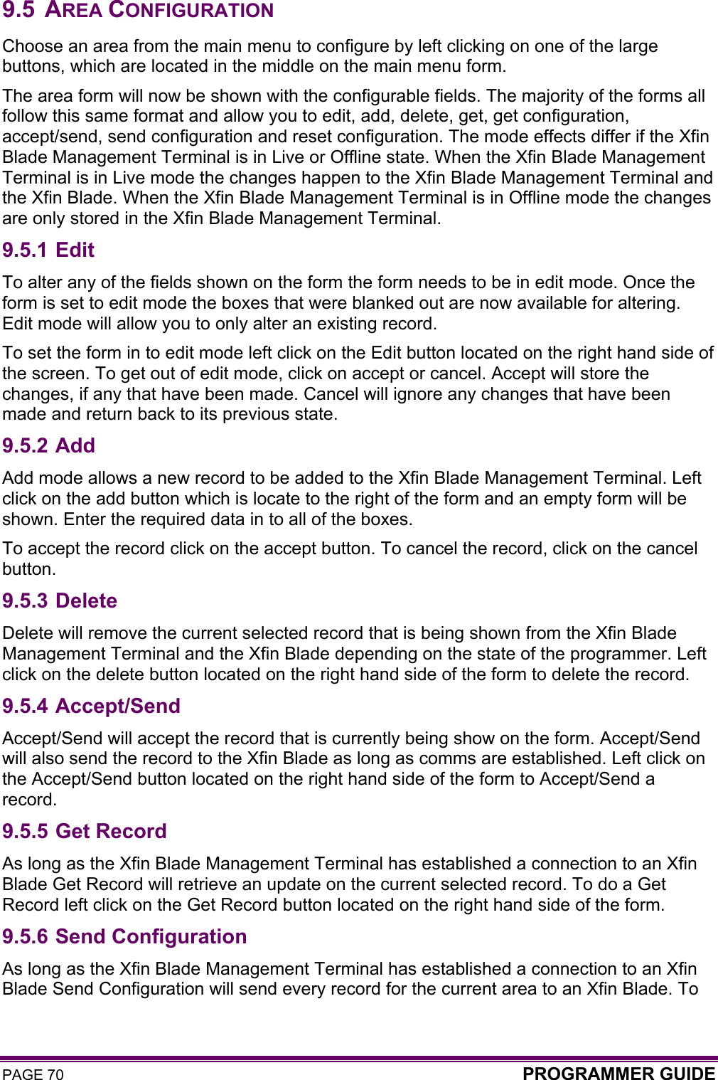 PAGE 70  PROGRAMMER GUIDE  9.5 AREA CONFIGURATION Choose an area from the main menu to configure by left clicking on one of the large buttons, which are located in the middle on the main menu form. The area form will now be shown with the configurable fields. The majority of the forms all follow this same format and allow you to edit, add, delete, get, get configuration, accept/send, send configuration and reset configuration. The mode effects differ if the Xfin Blade Management Terminal is in Live or Offline state. When the Xfin Blade Management Terminal is in Live mode the changes happen to the Xfin Blade Management Terminal and the Xfin Blade. When the Xfin Blade Management Terminal is in Offline mode the changes are only stored in the Xfin Blade Management Terminal. 9.5.1 Edit To alter any of the fields shown on the form the form needs to be in edit mode. Once the form is set to edit mode the boxes that were blanked out are now available for altering. Edit mode will allow you to only alter an existing record. To set the form in to edit mode left click on the Edit button located on the right hand side of the screen. To get out of edit mode, click on accept or cancel. Accept will store the changes, if any that have been made. Cancel will ignore any changes that have been made and return back to its previous state. 9.5.2 Add Add mode allows a new record to be added to the Xfin Blade Management Terminal. Left click on the add button which is locate to the right of the form and an empty form will be shown. Enter the required data in to all of the boxes. To accept the record click on the accept button. To cancel the record, click on the cancel button.  9.5.3 Delete Delete will remove the current selected record that is being shown from the Xfin Blade Management Terminal and the Xfin Blade depending on the state of the programmer. Left click on the delete button located on the right hand side of the form to delete the record.  9.5.4 Accept/Send Accept/Send will accept the record that is currently being show on the form. Accept/Send will also send the record to the Xfin Blade as long as comms are established. Left click on the Accept/Send button located on the right hand side of the form to Accept/Send a record. 9.5.5 Get Record As long as the Xfin Blade Management Terminal has established a connection to an Xfin Blade Get Record will retrieve an update on the current selected record. To do a Get Record left click on the Get Record button located on the right hand side of the form.  9.5.6 Send Configuration As long as the Xfin Blade Management Terminal has established a connection to an Xfin Blade Send Configuration will send every record for the current area to an Xfin Blade. To 