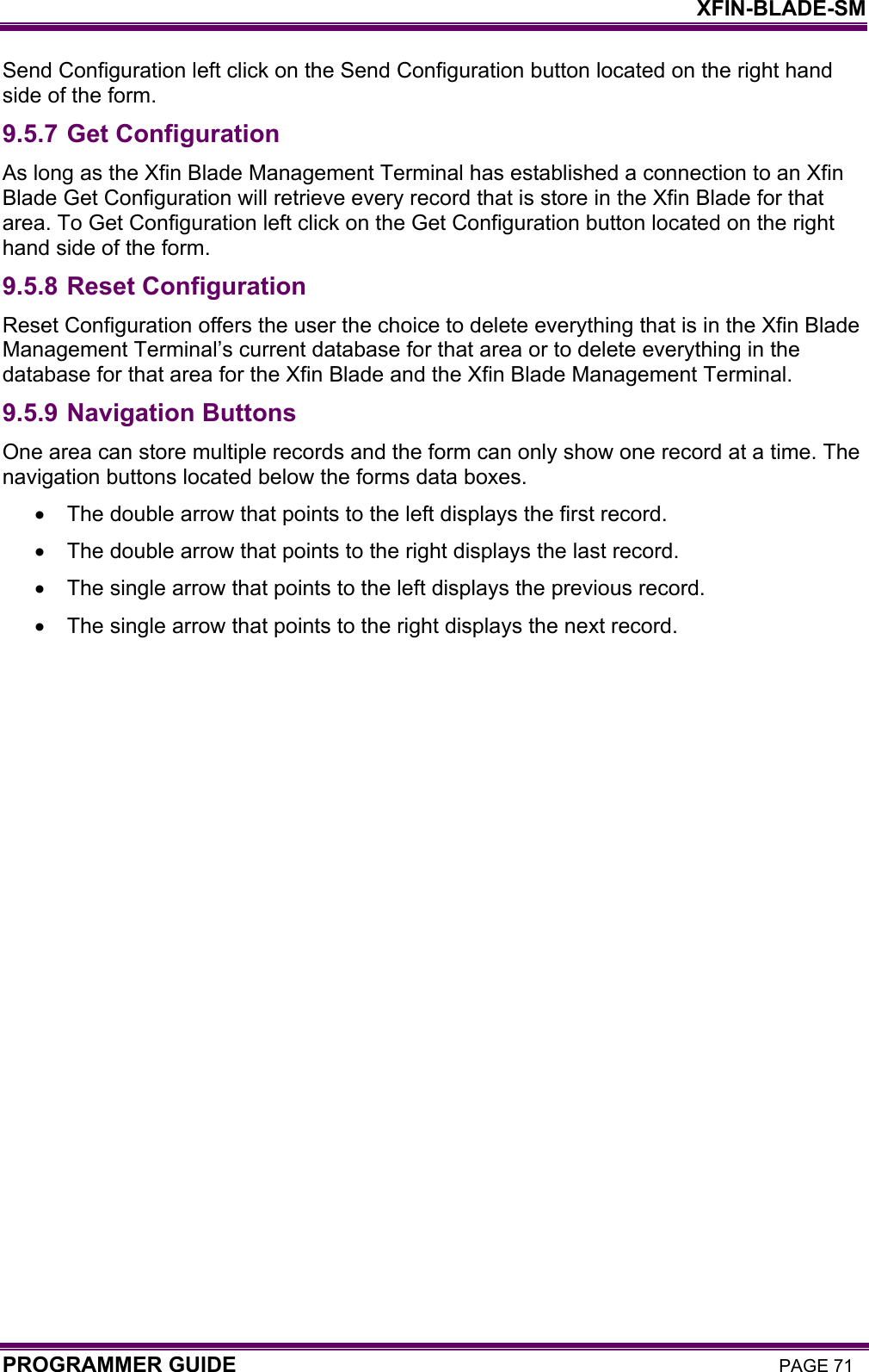    XFIN-BLADE-SM PROGRAMMER GUIDE PAGE 71 Send Configuration left click on the Send Configuration button located on the right hand side of the form. 9.5.7 Get Configuration  As long as the Xfin Blade Management Terminal has established a connection to an Xfin Blade Get Configuration will retrieve every record that is store in the Xfin Blade for that area. To Get Configuration left click on the Get Configuration button located on the right hand side of the form. 9.5.8 Reset Configuration Reset Configuration offers the user the choice to delete everything that is in the Xfin Blade Management Terminal’s current database for that area or to delete everything in the database for that area for the Xfin Blade and the Xfin Blade Management Terminal. 9.5.9 Navigation Buttons One area can store multiple records and the form can only show one record at a time. The navigation buttons located below the forms data boxes.  •  The double arrow that points to the left displays the first record.  •  The double arrow that points to the right displays the last record.  •  The single arrow that points to the left displays the previous record.  •  The single arrow that points to the right displays the next record.  