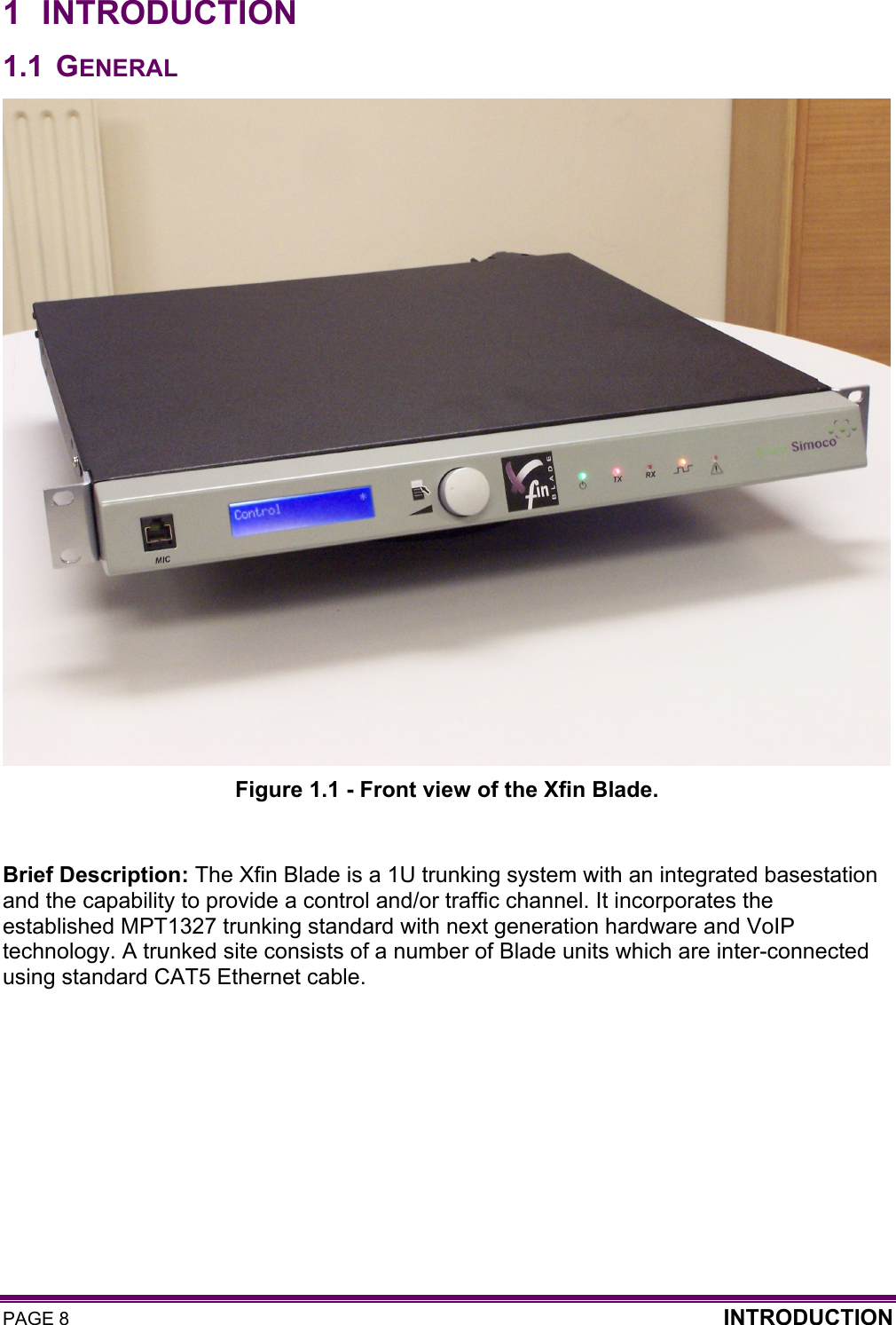 PAGE 8  INTRODUCTION  1 INTRODUCTION 1.1 GENERAL  Figure 1.1 - Front view of the Xfin Blade.  Brief Description: The Xfin Blade is a 1U trunking system with an integrated basestation and the capability to provide a control and/or traffic channel. It incorporates the established MPT1327 trunking standard with next generation hardware and VoIP technology. A trunked site consists of a number of Blade units which are inter-connected using standard CAT5 Ethernet cable.     