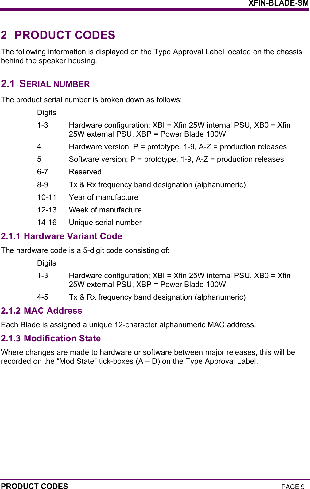    XFIN-BLADE-SM PRODUCT CODES PAGE 9 2 PRODUCT CODES The following information is displayed on the Type Approval Label located on the chassis behind the speaker housing.  2.1 SERIAL NUMBER The product serial number is broken down as follows: Digits 1-3  Hardware configuration; XBI = Xfin 25W internal PSU, XB0 = Xfin 25W external PSU, XBP = Power Blade 100W 4  Hardware version; P = prototype, 1-9, A-Z = production releases 5  Software version; P = prototype, 1-9, A-Z = production releases 6-7 Reserved 8-9  Tx &amp; Rx frequency band designation (alphanumeric) 10-11  Year of manufacture 12-13  Week of manufacture 14-16  Unique serial number 2.1.1 Hardware Variant Code The hardware code is a 5-digit code consisting of: Digits 1-3  Hardware configuration; XBI = Xfin 25W internal PSU, XB0 = Xfin 25W external PSU, XBP = Power Blade 100W 4-5  Tx &amp; Rx frequency band designation (alphanumeric) 2.1.2 MAC Address Each Blade is assigned a unique 12-character alphanumeric MAC address. 2.1.3 Modification State Where changes are made to hardware or software between major releases, this will be recorded on the “Mod State” tick-boxes (A – D) on the Type Approval Label.   