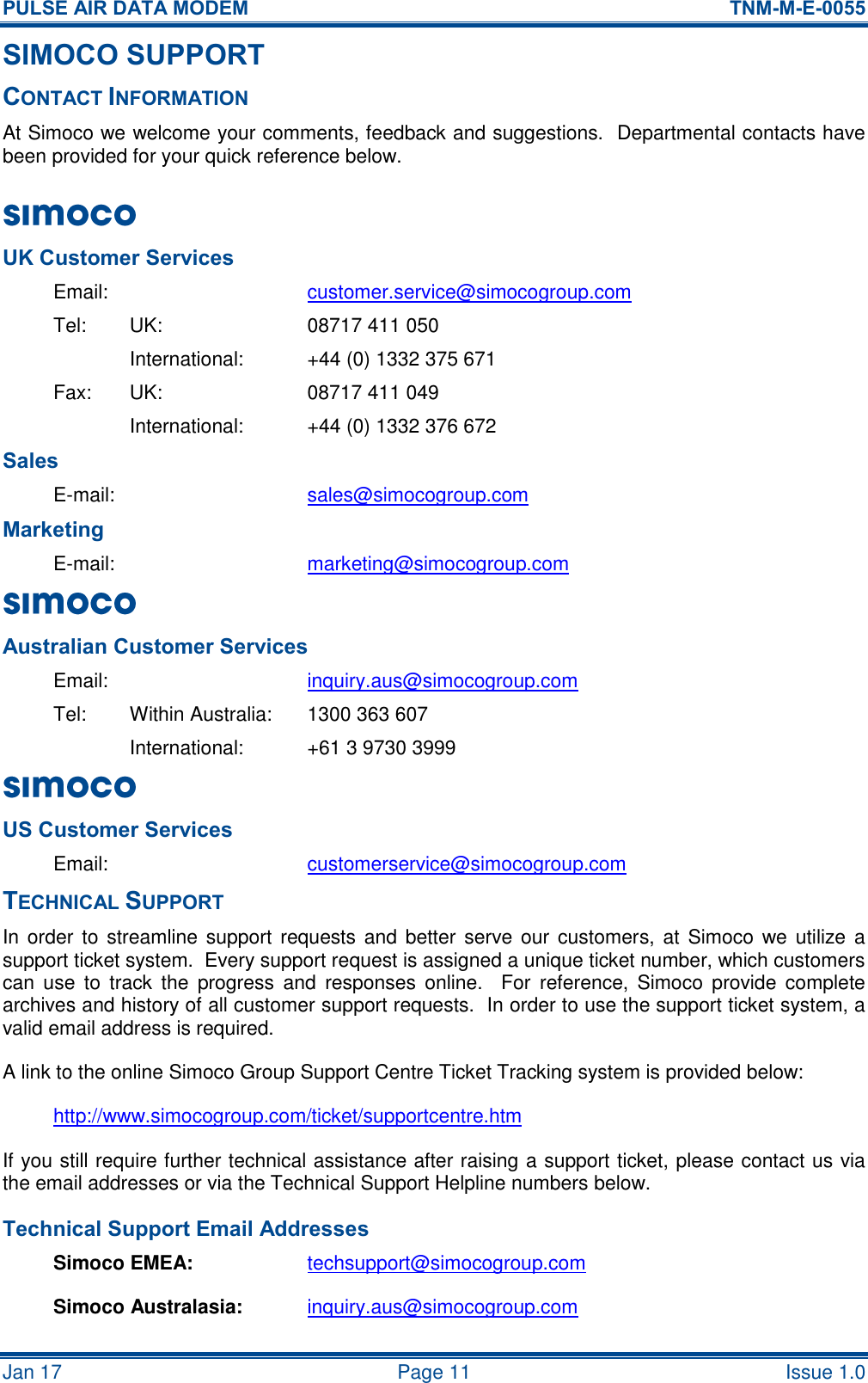 PULSE AIR DATA MODEM  TNM-M-E-0055 Jan 17   Page 11  Issue 1.0 SIMOCO SUPPORT CONTACT INFORMATION At Simoco we welcome your comments, feedback and suggestions.  Departmental contacts have been provided for your quick reference below. UK Customer Services Email:  customer.service@simocogroup.com Tel:  UK:  08717 411 050   International:  +44 (0) 1332 375 671 Fax:  UK:  08717 411 049   International:  +44 (0) 1332 376 672 Sales E-mail:  sales@simocogroup.com Marketing E-mail:  marketing@simocogroup.com  Australian Customer Services Email:    inquiry.aus@simocogroup.com Tel:  Within Australia:  1300 363 607   International:  +61 3 9730 3999 US Customer Services Email:  customerservice@simocogroup.com TECHNICAL SUPPORT In order to  streamline support requests and  better serve our customers, at  Simoco we  utilize a support ticket system.  Every support request is assigned a unique ticket number, which customers can  use  to  track  the  progress  and  responses  online.    For  reference, Simoco  provide  complete archives and history of all customer support requests.  In order to use the support ticket system, a valid email address is required. A link to the online Simoco Group Support Centre Ticket Tracking system is provided below: http://www.simocogroup.com/ticket/supportcentre.htm If you still require further technical assistance after raising a support ticket, please contact us via the email addresses or via the Technical Support Helpline numbers below. Technical Support Email Addresses Simoco EMEA: techsupport@simocogroup.com Simoco Australasia: inquiry.aus@simocogroup.com  