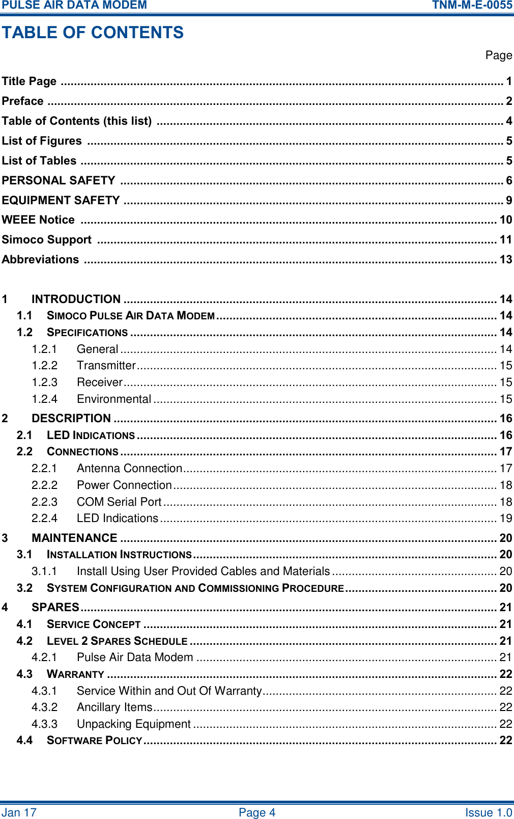PULSE AIR DATA MODEM  TNM-M-E-0055 Jan 17   Page 4  Issue 1.0 TABLE OF CONTENTS   Page Title Page  ...................................................................................................................................... 1 Preface  .......................................................................................................................................... 2 Table of Contents (this list)  ......................................................................................................... 4 List of Figures  .............................................................................................................................. 5 List of Tables  ................................................................................................................................ 5 PERSONAL SAFETY  .................................................................................................................... 6 EQUIPMENT SAFETY ................................................................................................................... 9 WEEE Notice  .............................................................................................................................. 10 Simoco Support  ......................................................................................................................... 11 Abbreviations  ............................................................................................................................. 13  1 INTRODUCTION ................................................................................................................. 14 1.1 SIMOCO PULSE AIR DATA MODEM ..................................................................................... 14 1.2 SPECIFICATIONS ............................................................................................................... 14 1.2.1 General .................................................................................................................. 14 1.2.2 Transmitter ............................................................................................................. 15 1.2.3 Receiver ................................................................................................................. 15 1.2.4 Environmental ........................................................................................................ 15 2 DESCRIPTION .................................................................................................................... 16 2.1 LED INDICATIONS ............................................................................................................. 16 2.2 CONNECTIONS .................................................................................................................. 17 2.2.1 Antenna Connection ............................................................................................... 17 2.2.2 Power Connection .................................................................................................. 18 2.2.3 COM Serial Port ..................................................................................................... 18 2.2.4 LED Indications ...................................................................................................... 19 3 MAINTENANCE .................................................................................................................. 20 3.1 INSTALLATION INSTRUCTIONS ............................................................................................ 20 3.1.1 Install Using User Provided Cables and Materials .................................................. 20 3.2 SYSTEM CONFIGURATION AND COMMISSIONING PROCEDURE .............................................. 20 4 SPARES .............................................................................................................................. 21 4.1 SERVICE CONCEPT ........................................................................................................... 21 4.2 LEVEL 2 SPARES SCHEDULE ............................................................................................. 21 4.2.1 Pulse Air Data Modem ........................................................................................... 21 4.3 WARRANTY ...................................................................................................................... 22 4.3.1 Service Within and Out Of Warranty ....................................................................... 22 4.3.2 Ancillary Items ........................................................................................................ 22 4.3.3 Unpacking Equipment ............................................................................................ 22 4.4 SOFTWARE POLICY ........................................................................................................... 22   