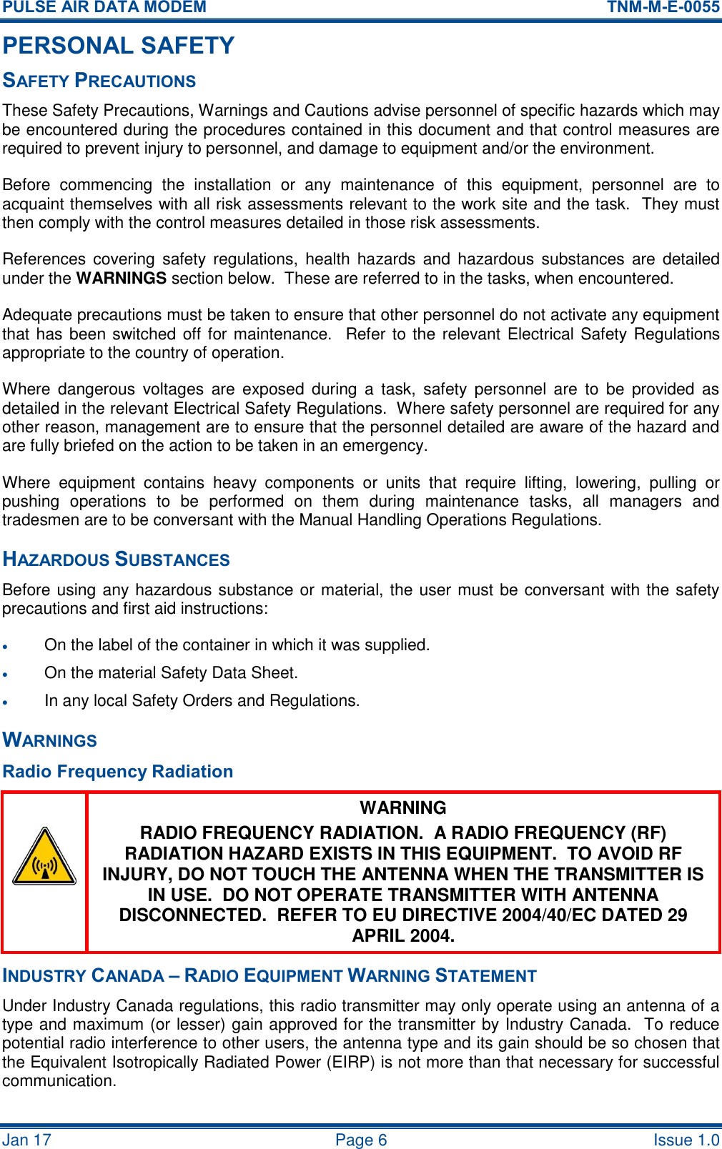 PULSE AIR DATA MODEM  TNM-M-E-0055 Jan 17   Page 6  Issue 1.0 PERSONAL SAFETY SAFETY PRECAUTIONS These Safety Precautions, Warnings and Cautions advise personnel of specific hazards which may be encountered during the procedures contained in this document and that control measures are required to prevent injury to personnel, and damage to equipment and/or the environment. Before  commencing  the  installation  or  any  maintenance  of  this  equipment,  personnel  are  to acquaint themselves with all risk assessments relevant to the work site and the task.  They must then comply with the control measures detailed in those risk assessments. References covering  safety  regulations,  health  hazards and hazardous  substances are detailed under the WARNINGS section below.  These are referred to in the tasks, when encountered. Adequate precautions must be taken to ensure that other personnel do not activate any equipment that has been switched off for maintenance.  Refer to the  relevant Electrical Safety Regulations appropriate to the country of operation. Where  dangerous  voltages  are  exposed  during  a  task,  safety  personnel  are  to  be  provided  as detailed in the relevant Electrical Safety Regulations.  Where safety personnel are required for any other reason, management are to ensure that the personnel detailed are aware of the hazard and are fully briefed on the action to be taken in an emergency. Where  equipment  contains  heavy  components  or  units  that  require  lifting,  lowering,  pulling  or pushing  operations  to  be  performed  on  them  during  maintenance  tasks,  all  managers  and tradesmen are to be conversant with the Manual Handling Operations Regulations. HAZARDOUS SUBSTANCES Before using any hazardous substance or material, the user must be conversant with the safety precautions and first aid instructions:  On the label of the container in which it was supplied.  On the material Safety Data Sheet.  In any local Safety Orders and Regulations. WARNINGS Radio Frequency Radiation  WARNING RADIO FREQUENCY RADIATION.  A RADIO FREQUENCY (RF) RADIATION HAZARD EXISTS IN THIS EQUIPMENT.  TO AVOID RF INJURY, DO NOT TOUCH THE ANTENNA WHEN THE TRANSMITTER IS IN USE.  DO NOT OPERATE TRANSMITTER WITH ANTENNA DISCONNECTED.  REFER TO EU DIRECTIVE 2004/40/EC DATED 29 APRIL 2004. INDUSTRY CANADA – RADIO EQUIPMENT WARNING STATEMENT Under Industry Canada regulations, this radio transmitter may only operate using an antenna of a type and maximum (or lesser) gain approved for the transmitter by Industry Canada.  To reduce potential radio interference to other users, the antenna type and its gain should be so chosen that the Equivalent Isotropically Radiated Power (EIRP) is not more than that necessary for successful communication. 