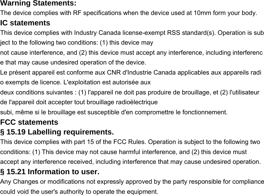 Warning Statements: The device complies with RF specifications when the device used at 10mm form your body.  IC statements This device complies with Industry Canada license-exempt RSS standard(s). Operation is subject to the following two conditions: (1) this device may not cause interference, and (2) this device must accept any interference, including interference that may cause undesired operation of the device. Le présent appareil est conforme aux CNR d&apos;Industrie Canada applicables aux appareils radio exempts de licence. L&apos;exploitation est autorisée aux deux conditions suivantes : (1) l&apos;appareil ne doit pas produire de brouillage, et (2) l&apos;utilisateur de l&apos;appareil doit accepter tout brouillage radioélectrique subi, même si le brouillage est susceptible d&apos;en compromettre le fonctionnement. FCC statements § 15.19 Labelling requirements. This device complies with part 15 of the FCC Rules. Operation is subject to the following two conditions: (1) This device may not cause harmful interference, and (2) this device must accept any interference received, including interference that may cause undesired operation. § 15.21 Information to user. Any Changes or modifications not expressly approved by the party responsible for compliance could void the user&apos;s authority to operate the equipment. 