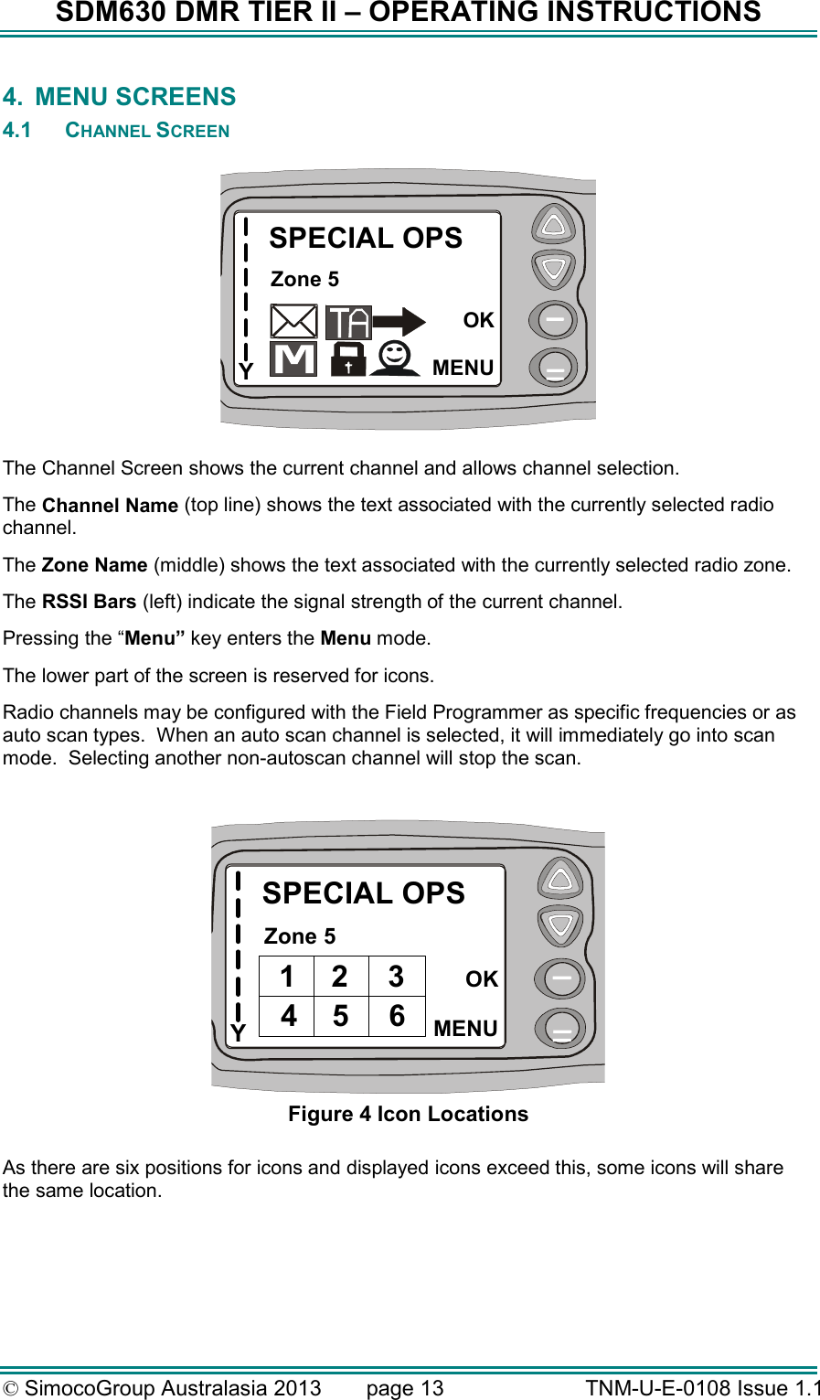 SDM630 DMR TIER II – OPERATING INSTRUCTIONS © SimocoGroup Australasia 2013   page 13   TNM-U-E-0108 Issue 1.1 4.  MENU SCREENS 4.1  CHANNEL SCREEN  YSPECIAL OPSZone 5OKMENU  The Channel Screen shows the current channel and allows channel selection.   The Channel Name (top line) shows the text associated with the currently selected radio channel. The Zone Name (middle) shows the text associated with the currently selected radio zone. The RSSI Bars (left) indicate the signal strength of the current channel. Pressing the “Menu” key enters the Menu mode. The lower part of the screen is reserved for icons. Radio channels may be configured with the Field Programmer as specific frequencies or as auto scan types.  When an auto scan channel is selected, it will immediately go into scan mode.  Selecting another non-autoscan channel will stop the scan.  YSPECIAL OPSZone 5OKMENU1 2 3654 Figure 4 Icon Locations  As there are six positions for icons and displayed icons exceed this, some icons will share the same location.    