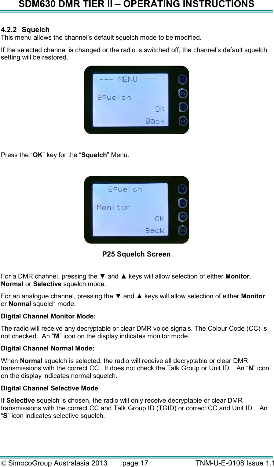 SDM630 DMR TIER II – OPERATING INSTRUCTIONS © SimocoGroup Australasia 2013   page 17   TNM-U-E-0108 Issue 1.1 4.2.2  Squelch This menu allows the channel’s default squelch mode to be modified. If the selected channel is changed or the radio is switched off, the channel’s default squelch setting will be restored.   Press the “OK” key for the “Squelch” Menu.   P25 Squelch Screen  For a DMR channel, pressing the ▼ and ▲ keys will allow selection of either Monitor, Normal or Selective squelch mode.   For an analogue channel, pressing the ▼ and ▲ keys will allow selection of either Monitor or Normal squelch mode.   Digital Channel Monitor Mode:   The radio will receive any decryptable or clear DMR voice signals. The Colour Code (CC) is not checked.  An “M” icon on the display indicates monitor mode. Digital Channel Normal Mode: When Normal squelch is selected, the radio will receive all decryptable or clear DMR transmissions with the correct CC.  It does not check the Talk Group or Unit ID.   An “N” icon on the display indicates normal squelch. Digital Channel Selective Mode If Selective squelch is chosen, the radio will only receive decryptable or clear DMR transmissions with the correct CC and Talk Group ID (TGID) or correct CC and Unit ID.   An “S” icon indicates selective squelch. 