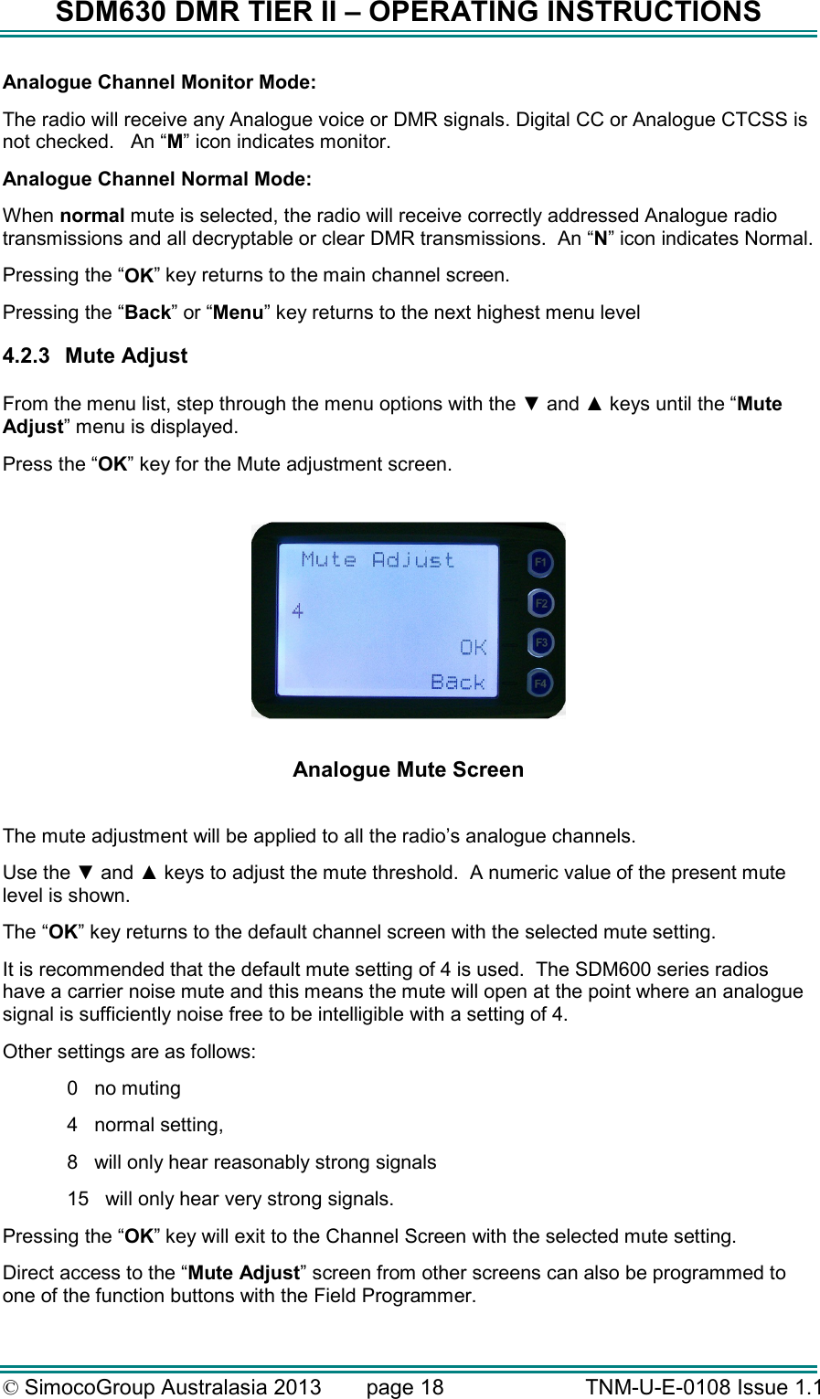 SDM630 DMR TIER II – OPERATING INSTRUCTIONS © SimocoGroup Australasia 2013   page 18   TNM-U-E-0108 Issue 1.1 Analogue Channel Monitor Mode:   The radio will receive any Analogue voice or DMR signals. Digital CC or Analogue CTCSS is not checked.   An “M” icon indicates monitor. Analogue Channel Normal Mode: When normal mute is selected, the radio will receive correctly addressed Analogue radio transmissions and all decryptable or clear DMR transmissions.  An “N” icon indicates Normal. Pressing the “OK” key returns to the main channel screen.   Pressing the “Back” or “Menu” key returns to the next highest menu level 4.2.3  Mute Adjust  From the menu list, step through the menu options with the ▼ and ▲ keys until the “Mute Adjust” menu is displayed. Press the “OK” key for the Mute adjustment screen.    Analogue Mute Screen  The mute adjustment will be applied to all the radio’s analogue channels. Use the ▼ and ▲ keys to adjust the mute threshold.  A numeric value of the present mute level is shown. The “OK” key returns to the default channel screen with the selected mute setting. It is recommended that the default mute setting of 4 is used.  The SDM600 series radios have a carrier noise mute and this means the mute will open at the point where an analogue signal is sufficiently noise free to be intelligible with a setting of 4. Other settings are as follows: 0   no muting 4   normal setting, 8   will only hear reasonably strong signals  15   will only hear very strong signals. Pressing the “OK” key will exit to the Channel Screen with the selected mute setting. Direct access to the “Mute Adjust” screen from other screens can also be programmed to one of the function buttons with the Field Programmer. 