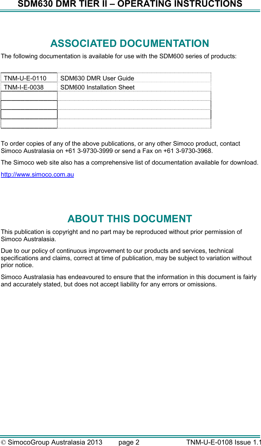 SDM630 DMR TIER II – OPERATING INSTRUCTIONS © SimocoGroup Australasia 2013   page 2   TNM-U-E-0108 Issue 1.1  ASSOCIATED DOCUMENTATION The following documentation is available for use with the SDM600 series of products:  TNM-U-E-0110  SDM630 DMR User Guide TNM-I-E-0038  SDM600 Installation Sheet              To order copies of any of the above publications, or any other Simoco product, contact Simoco Australasia on +61 3-9730-3999 or send a Fax on +61 3-9730-3968. The Simoco web site also has a comprehensive list of documentation available for download. http://www.simoco.com.au   ABOUT THIS DOCUMENT This publication is copyright and no part may be reproduced without prior permission of Simoco Australasia. Due to our policy of continuous improvement to our products and services, technical specifications and claims, correct at time of publication, may be subject to variation without prior notice.   Simoco Australasia has endeavoured to ensure that the information in this document is fairly and accurately stated, but does not accept liability for any errors or omissions.    