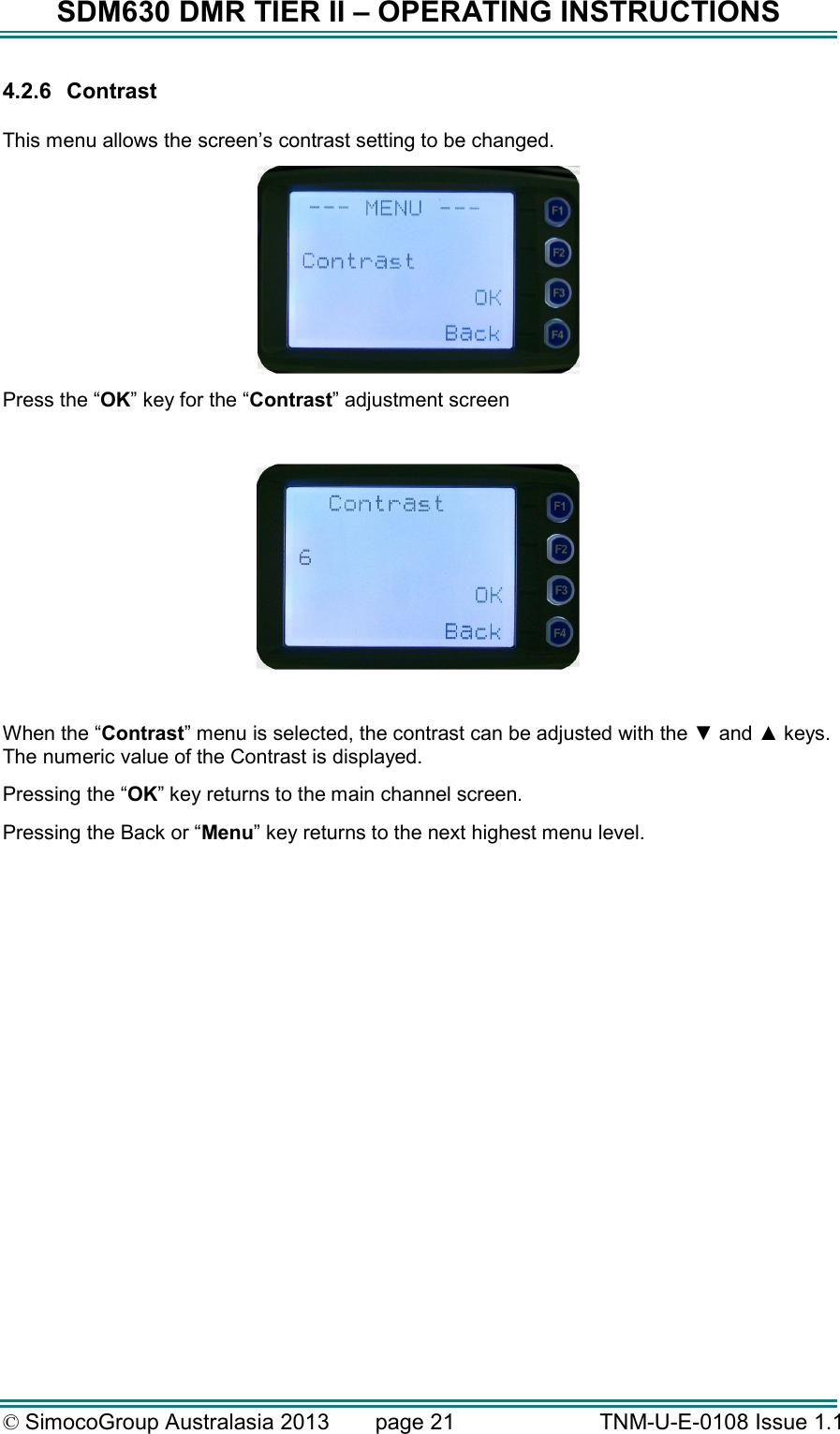 SDM630 DMR TIER II – OPERATING INSTRUCTIONS © SimocoGroup Australasia 2013   page 21   TNM-U-E-0108 Issue 1.1 4.2.6  Contrast  This menu allows the screen’s contrast setting to be changed.  Press the “OK” key for the “Contrast” adjustment screen    When the “Contrast” menu is selected, the contrast can be adjusted with the ▼ and ▲ keys.  The numeric value of the Contrast is displayed.  Pressing the “OK” key returns to the main channel screen.   Pressing the Back or “Menu” key returns to the next highest menu level. 