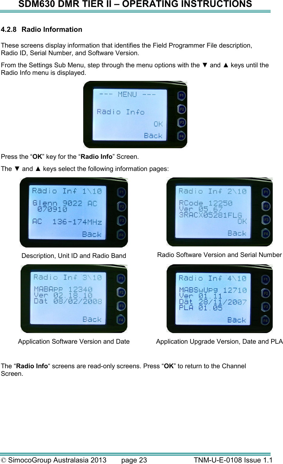 SDM630 DMR TIER II – OPERATING INSTRUCTIONS © SimocoGroup Australasia 2013   page 23   TNM-U-E-0108 Issue 1.1 4.2.8  Radio Information  These screens display information that identifies the Field Programmer File description, Radio ID, Serial Number, and Software Version.   From the Settings Sub Menu, step through the menu options with the ▼ and ▲ keys until the Radio Info menu is displayed.  Press the “OK” key for the “Radio Info” Screen. The ▼ and ▲ keys select the following information pages:  Description, Unit ID and Radio Band  Radio Software Version and Serial Number  Application Software Version and Date  Application Upgrade Version, Date and PLA   The “Radio Info“ screens are read-only screens. Press “OK” to return to the Channel Screen. 