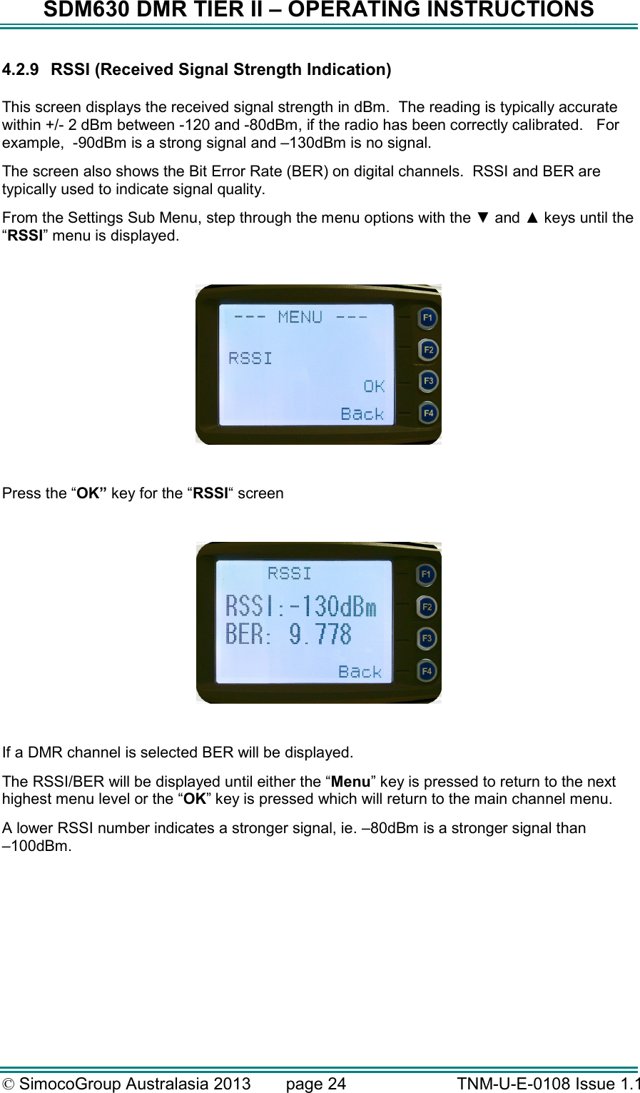 SDM630 DMR TIER II – OPERATING INSTRUCTIONS © SimocoGroup Australasia 2013   page 24   TNM-U-E-0108 Issue 1.1 4.2.9  RSSI (Received Signal Strength Indication)  This screen displays the received signal strength in dBm.  The reading is typically accurate within +/- 2 dBm between -120 and -80dBm, if the radio has been correctly calibrated.   For example,  -90dBm is a strong signal and –130dBm is no signal. The screen also shows the Bit Error Rate (BER) on digital channels.  RSSI and BER are typically used to indicate signal quality. From the Settings Sub Menu, step through the menu options with the ▼ and ▲ keys until the “RSSI” menu is displayed.    Press the “OK” key for the “RSSI“ screen    If a DMR channel is selected BER will be displayed. The RSSI/BER will be displayed until either the “Menu” key is pressed to return to the next highest menu level or the “OK” key is pressed which will return to the main channel menu. A lower RSSI number indicates a stronger signal, ie. –80dBm is a stronger signal than  –100dBm.     