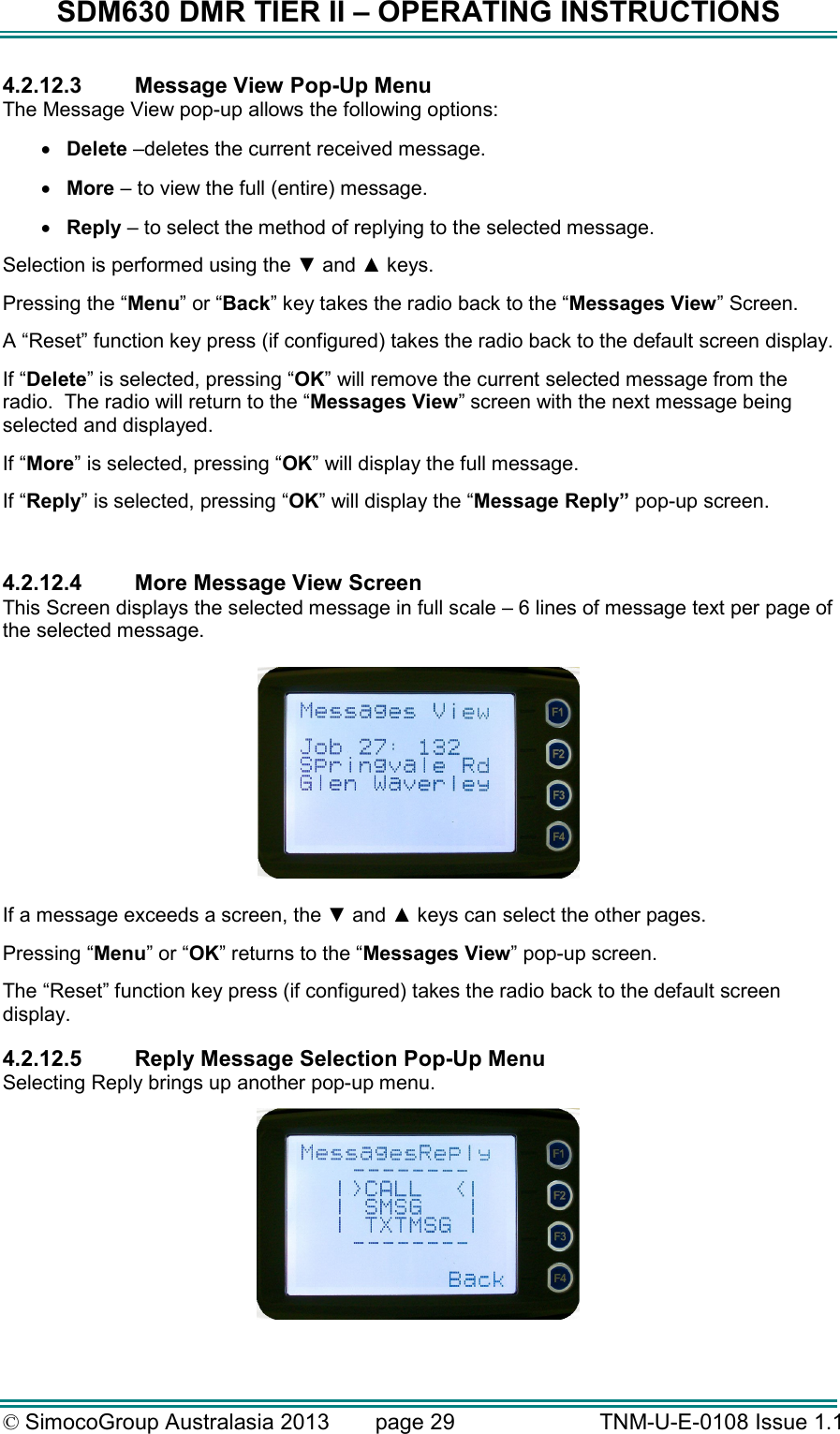 SDM630 DMR TIER II – OPERATING INSTRUCTIONS © SimocoGroup Australasia 2013   page 29   TNM-U-E-0108 Issue 1.1 4.2.12.3  Message View Pop-Up Menu The Message View pop-up allows the following options: •  Delete –deletes the current received message. •  More – to view the full (entire) message. •  Reply – to select the method of replying to the selected message. Selection is performed using the ▼ and ▲ keys. Pressing the “Menu” or “Back” key takes the radio back to the “Messages View” Screen. A “Reset” function key press (if configured) takes the radio back to the default screen display. If “Delete” is selected, pressing “OK” will remove the current selected message from the radio.  The radio will return to the “Messages View” screen with the next message being selected and displayed. If “More” is selected, pressing “OK” will display the full message. If “Reply” is selected, pressing “OK” will display the “Message Reply” pop-up screen.  4.2.12.4  More Message View Screen This Screen displays the selected message in full scale – 6 lines of message text per page of the selected message.    If a message exceeds a screen, the ▼ and ▲ keys can select the other pages. Pressing “Menu” or “OK” returns to the “Messages View” pop-up screen. The “Reset” function key press (if configured) takes the radio back to the default screen display. 4.2.12.5  Reply Message Selection Pop-Up Menu Selecting Reply brings up another pop-up menu.   