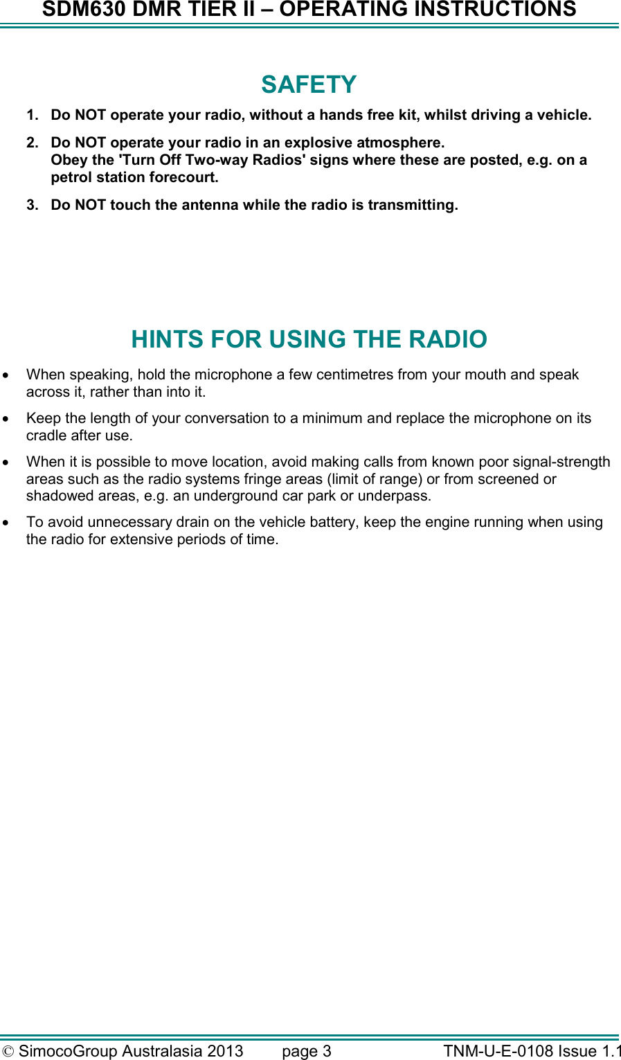 SDM630 DMR TIER II – OPERATING INSTRUCTIONS © SimocoGroup Australasia 2013   page 3   TNM-U-E-0108 Issue 1.1 SAFETY 1.  Do NOT operate your radio, without a hands free kit, whilst driving a vehicle.   2.  Do NOT operate your radio in an explosive atmosphere. Obey the &apos;Turn Off Two-way Radios&apos; signs where these are posted, e.g. on a petrol station forecourt. 3.  Do NOT touch the antenna while the radio is transmitting.    HINTS FOR USING THE RADIO •  When speaking, hold the microphone a few centimetres from your mouth and speak across it, rather than into it. •  Keep the length of your conversation to a minimum and replace the microphone on its cradle after use. •  When it is possible to move location, avoid making calls from known poor signal-strength areas such as the radio systems fringe areas (limit of range) or from screened or shadowed areas, e.g. an underground car park or underpass. •  To avoid unnecessary drain on the vehicle battery, keep the engine running when using the radio for extensive periods of time.  