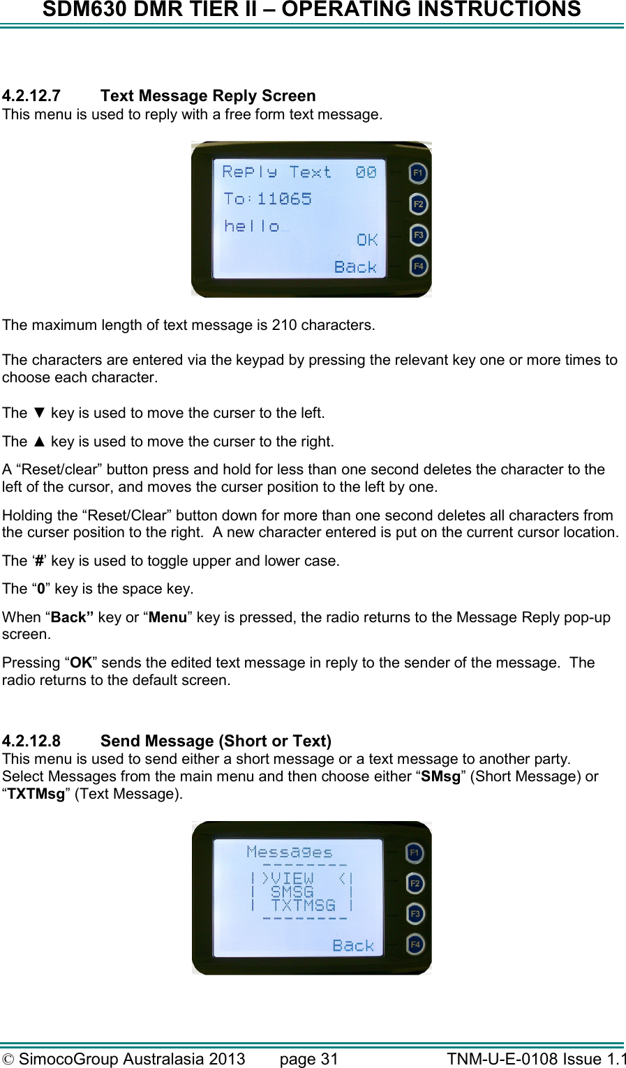 SDM630 DMR TIER II – OPERATING INSTRUCTIONS © SimocoGroup Australasia 2013   page 31   TNM-U-E-0108 Issue 1.1  4.2.12.7  Text Message Reply Screen This menu is used to reply with a free form text message.    The maximum length of text message is 210 characters.    The characters are entered via the keypad by pressing the relevant key one or more times to choose each character.  The ▼ key is used to move the curser to the left. The ▲ key is used to move the curser to the right. A “Reset/clear” button press and hold for less than one second deletes the character to the left of the cursor, and moves the curser position to the left by one.   Holding the “Reset/Clear” button down for more than one second deletes all characters from the curser position to the right.  A new character entered is put on the current cursor location.   The ‘#’ key is used to toggle upper and lower case. The “0” key is the space key. When “Back” key or “Menu” key is pressed, the radio returns to the Message Reply pop-up screen. Pressing “OK” sends the edited text message in reply to the sender of the message.  The radio returns to the default screen.  4.2.12.8  Send Message (Short or Text) This menu is used to send either a short message or a text message to another party.    Select Messages from the main menu and then choose either “SMsg” (Short Message) or “TXTMsg” (Text Message).    