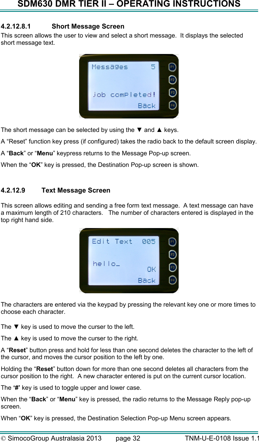 SDM630 DMR TIER II – OPERATING INSTRUCTIONS © SimocoGroup Australasia 2013   page 32   TNM-U-E-0108 Issue 1.1 4.2.12.8.1  Short Message Screen This screen allows the user to view and select a short message.  It displays the selected short message text.    The short message can be selected by using the ▼ and ▲ keys. A “Reset” function key press (if configured) takes the radio back to the default screen display. A “Back” or “Menu” keypress returns to the Message Pop-up screen.  When the “OK” key is pressed, the Destination Pop-up screen is shown.  4.2.12.9  Text Message Screen  This screen allows editing and sending a free form text message.  A text message can have a maximum length of 210 characters.   The number of characters entered is displayed in the top right hand side.   The characters are entered via the keypad by pressing the relevant key one or more times to choose each character.  The ▼ key is used to move the curser to the left. The ▲ key is used to move the curser to the right. A “Reset” button press and hold for less than one second deletes the character to the left of the cursor, and moves the cursor position to the left by one.   Holding the “Reset” button down for more than one second deletes all characters from the cursor position to the right.  A new character entered is put on the current cursor location.   The ‘#’ key is used to toggle upper and lower case. When the “Back” or “Menu” key is pressed, the radio returns to the Message Reply pop-up screen. When “OK” key is pressed, the Destination Selection Pop-up Menu screen appears. 