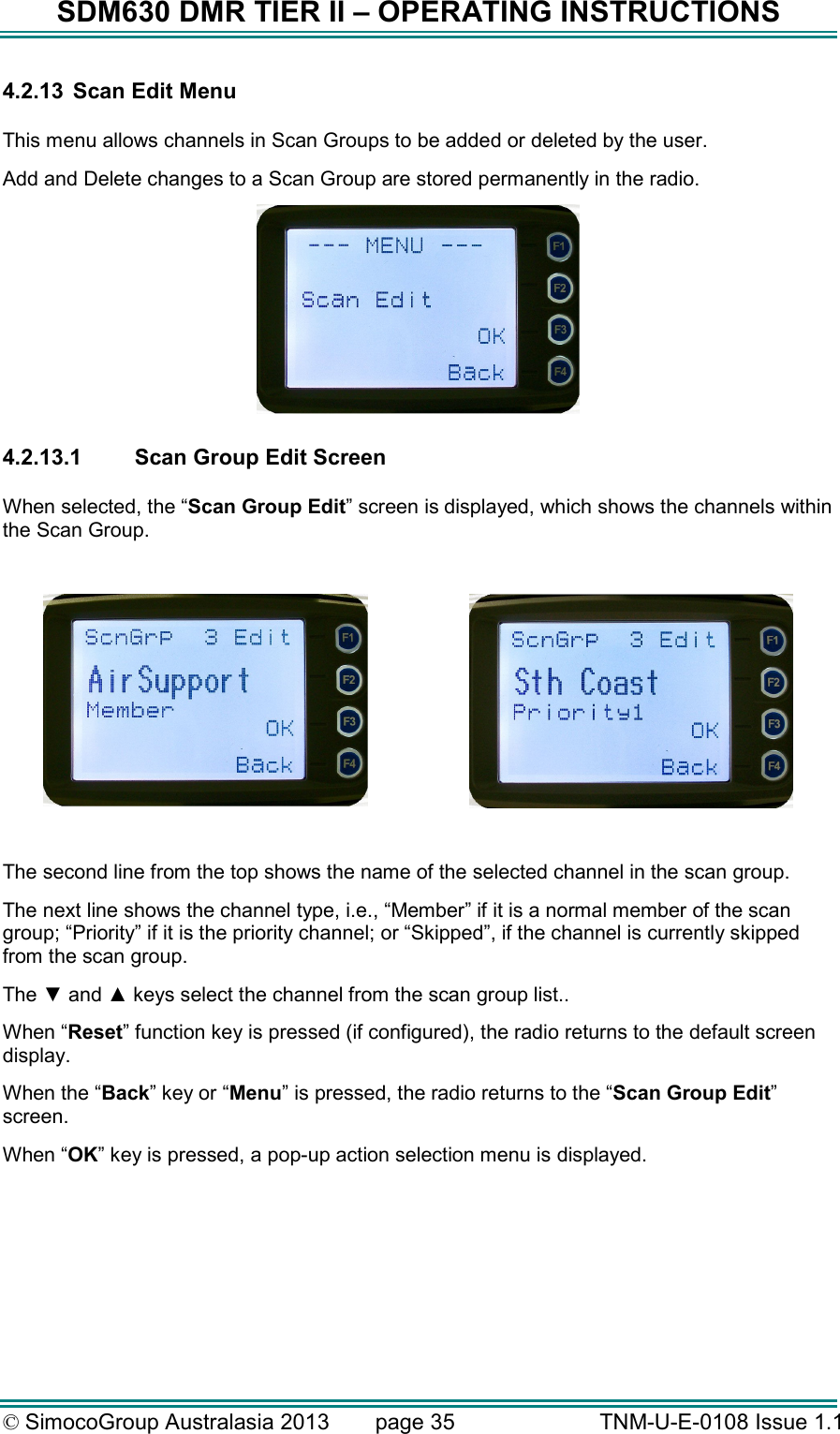 SDM630 DMR TIER II – OPERATING INSTRUCTIONS © SimocoGroup Australasia 2013   page 35   TNM-U-E-0108 Issue 1.1 4.2.13  Scan Edit Menu  This menu allows channels in Scan Groups to be added or deleted by the user.   Add and Delete changes to a Scan Group are stored permanently in the radio.     4.2.13.1  Scan Group Edit Screen  When selected, the “Scan Group Edit” screen is displayed, which shows the channels within the Scan Group.       The second line from the top shows the name of the selected channel in the scan group.   The next line shows the channel type, i.e., “Member” if it is a normal member of the scan group; “Priority” if it is the priority channel; or “Skipped”, if the channel is currently skipped from the scan group.  The ▼ and ▲ keys select the channel from the scan group list.. When “Reset” function key is pressed (if configured), the radio returns to the default screen display. When the “Back” key or “Menu” is pressed, the radio returns to the “Scan Group Edit” screen. When “OK” key is pressed, a pop-up action selection menu is displayed. 