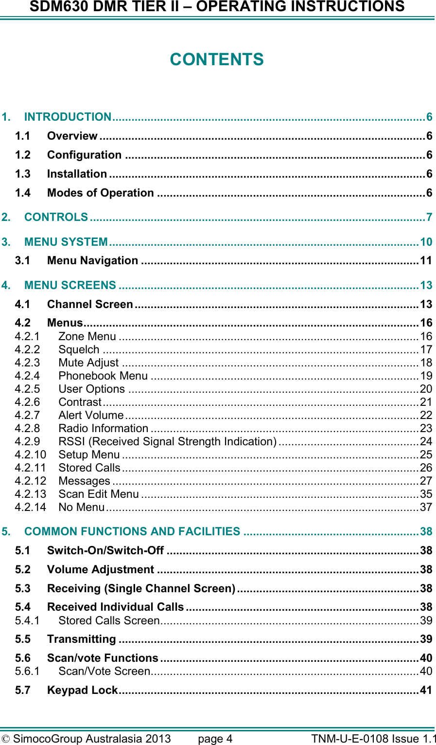 SDM630 DMR TIER II – OPERATING INSTRUCTIONS © SimocoGroup Australasia 2013   page 4   TNM-U-E-0108 Issue 1.1 CONTENTS   1. INTRODUCTION..................................................................................................6 1.1 Overview ......................................................................................................6 1.2 Configuration ..............................................................................................6 1.3 Installation ...................................................................................................6 1.4 Modes of Operation ....................................................................................6 2. CONTROLS .........................................................................................................7 3. MENU SYSTEM.................................................................................................10 3.1 Menu Navigation .......................................................................................11 4. MENU SCREENS ..............................................................................................13 4.1 Channel Screen.........................................................................................13 4.2 Menus.........................................................................................................16 4.2.1 Zone Menu ..............................................................................................16 4.2.2 Squelch ...................................................................................................17 4.2.3 Mute Adjust .............................................................................................18 4.2.4 Phonebook Menu ....................................................................................19 4.2.5 User Options ...........................................................................................20 4.2.6 Contrast...................................................................................................21 4.2.7 Alert Volume............................................................................................22 4.2.8 Radio Information ....................................................................................23 4.2.9 RSSI (Received Signal Strength Indication) ............................................24 4.2.10 Setup Menu .............................................................................................25 4.2.11 Stored Calls.............................................................................................26 4.2.12 Messages ................................................................................................27 4.2.13 Scan Edit Menu .......................................................................................35 4.2.14 No Menu..................................................................................................37 5. COMMON FUNCTIONS AND FACILITIES .......................................................38 5.1 Switch-On/Switch-Off ...............................................................................38 5.2 Volume Adjustment ..................................................................................38 5.3 Receiving (Single Channel Screen) .........................................................38 5.4 Received Individual Calls .........................................................................38 5.4.1 Stored Calls Screen.................................................................................39 5.5 Transmitting ..............................................................................................39 5.6 Scan/vote Functions .................................................................................40 5.6.1 Scan/Vote Screen....................................................................................40 5.7 Keypad Lock..............................................................................................41 