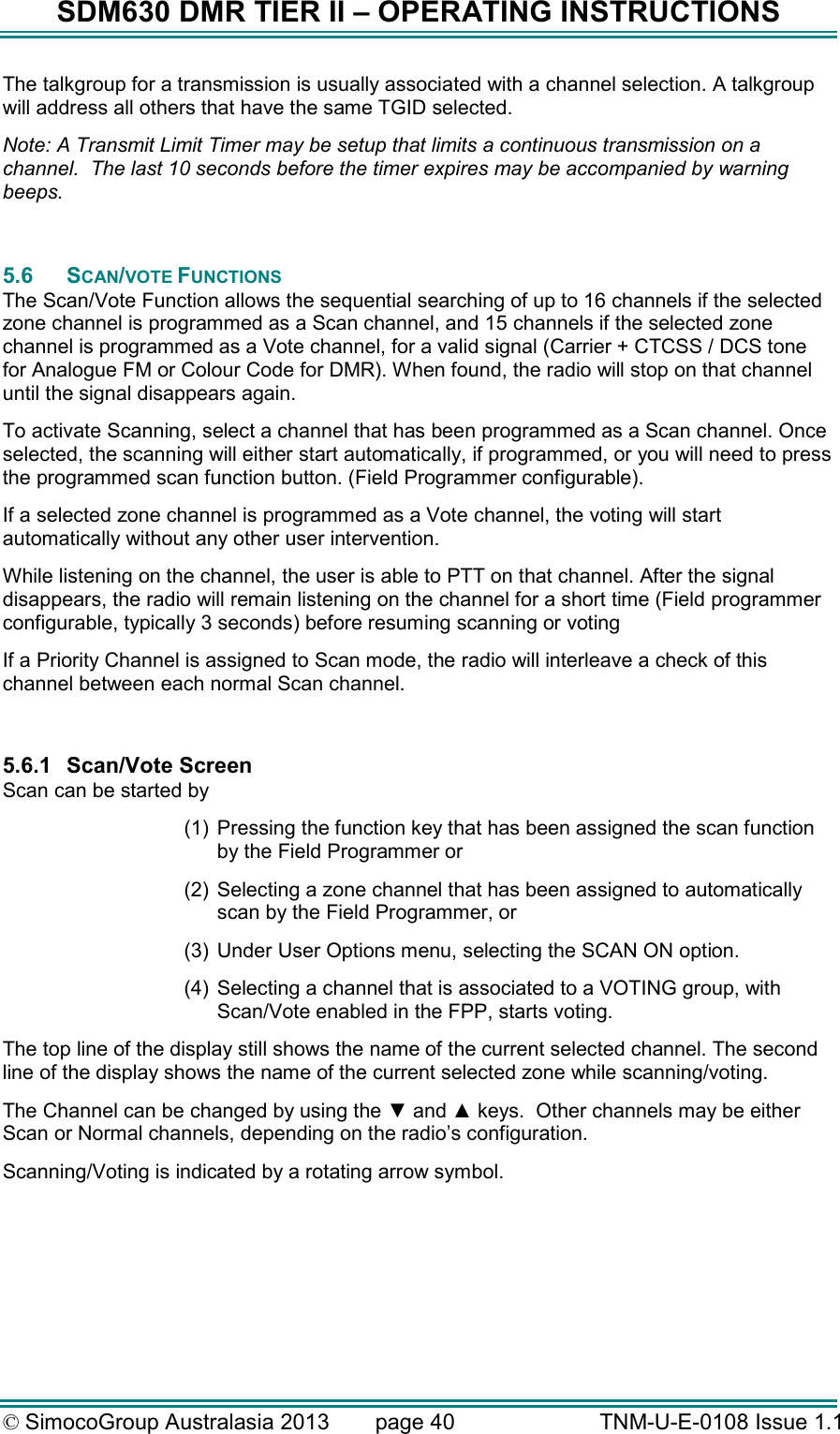 SDM630 DMR TIER II – OPERATING INSTRUCTIONS © SimocoGroup Australasia 2013   page 40   TNM-U-E-0108 Issue 1.1 The talkgroup for a transmission is usually associated with a channel selection. A talkgroup will address all others that have the same TGID selected. Note: A Transmit Limit Timer may be setup that limits a continuous transmission on a channel.  The last 10 seconds before the timer expires may be accompanied by warning beeps.  5.6  SCAN/VOTE FUNCTIONS The Scan/Vote Function allows the sequential searching of up to 16 channels if the selected zone channel is programmed as a Scan channel, and 15 channels if the selected zone channel is programmed as a Vote channel, for a valid signal (Carrier + CTCSS / DCS tone for Analogue FM or Colour Code for DMR). When found, the radio will stop on that channel until the signal disappears again. To activate Scanning, select a channel that has been programmed as a Scan channel. Once selected, the scanning will either start automatically, if programmed, or you will need to press the programmed scan function button. (Field Programmer configurable).  If a selected zone channel is programmed as a Vote channel, the voting will start automatically without any other user intervention.  While listening on the channel, the user is able to PTT on that channel. After the signal disappears, the radio will remain listening on the channel for a short time (Field programmer configurable, typically 3 seconds) before resuming scanning or voting If a Priority Channel is assigned to Scan mode, the radio will interleave a check of this channel between each normal Scan channel.  5.6.1  Scan/Vote Screen Scan can be started by  (1)  Pressing the function key that has been assigned the scan function by the Field Programmer or (2)  Selecting a zone channel that has been assigned to automatically scan by the Field Programmer, or (3)  Under User Options menu, selecting the SCAN ON option. (4)  Selecting a channel that is associated to a VOTING group, with Scan/Vote enabled in the FPP, starts voting. The top line of the display still shows the name of the current selected channel. The second line of the display shows the name of the current selected zone while scanning/voting.   The Channel can be changed by using the ▼ and ▲ keys.  Other channels may be either Scan or Normal channels, depending on the radio’s configuration. Scanning/Voting is indicated by a rotating arrow symbol.  