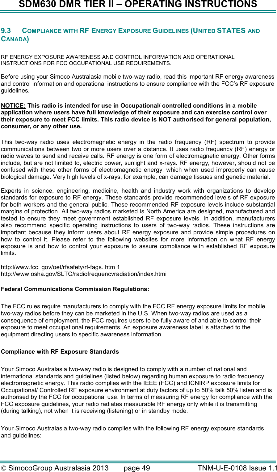 SDM630 DMR TIER II – OPERATING INSTRUCTIONS © SimocoGroup Australasia 2013   page 49   TNM-U-E-0108 Issue 1.1 9.3  COMPLIANCE WITH RF ENERGY EXPOSURE GUIDELINES (UNITED STATES AND CANADA)  RF ENERGY EXPOSURE AWARENESS AND CONTROL INFORMATION AND OPERATIONAL INSTRUCTIONS FOR FCC OCCUPATIONAL USE REQUIREMENTS. Before using your Simoco Australasia mobile two-way radio, read this important RF energy awareness and control information and operational instructions to ensure compliance with the FCC’s RF exposure guidelines.  NOTICE: This radio is intended for use in Occupational/ controlled conditions in a mobile application where users have full knowledge of their exposure and can exercise control over their exposure to meet FCC limits. This radio device is NOT authorised for general population, consumer, or any other use.  This  two-way  radio  uses  electromagnetic  energy  in  the  radio  frequency  (RF)  spectrum  to  provide communications between two or more users over a distance. It uses radio frequency (RF)  energy or radio waves to send and receive calls. RF energy is one form of electromagnetic energy. Other forms include, but are not limited to, electric power, sunlight and x-rays. RF energy, however, should not be confused  with  these other forms  of electromagnetic  energy, which  when used improperly can  cause biological damage. Very high levels of x-rays, for example, can damage tissues and genetic material.  Experts  in  science,  engineering,  medicine,  health  and  industry  work  with  organizations  to  develop standards for exposure to RF energy. These standards provide recommended levels of RF exposure for both workers and the general public. These recommended RF exposure levels include substantial margins of protection. All two-way radios marketed is North America are designed, manufactured and tested  to  ensure  they  meet  government  established  RF  exposure  levels.  In  addition,  manufacturers also  recommend  specific  operating  instructions  to  users  of  two-way  radios.  These  instructions  are important  because  they  inform  users  about  RF  energy  exposure  and  provide  simple  procedures  on how  to  control  it.  Please  refer  to  the  following  websites  for  more  information  on  what  RF  energy exposure  is  and  how  to  control  your  exposure  to  assure  compliance  with  established  RF  exposure limits.  http:l/www.fcc. gov/oet/rfsafety/rf-fags. htm 1  http://www.osha.gov/SLTC/radiofrequencvradiation/index.htmi  Federal Communications Commission Regulations:  The FCC rules require manufacturers to comply with the FCC RF energy exposure limits for mobile two-way radios before they can be marketed in the U.S. When two-way radios are used as a consequence of employment, the FCC requires users to be fully aware of and able to control their exposure to meet occupational requirements. An exposure awareness label is attached to the equipment directing users to specific awareness information.  Compliance with RF Exposure Standards  Your Simoco Australasia two-way radio is designed to comply with a number of national and international standards and guidelines (listed below) regarding human exposure to radio frequency electromagnetic energy. This radio complies with the IEEE (FCC) and ICNIRP exposure limits for Occupational/ Controlled RF exposure environment at duty factors of up to 50% talk 50% listen and is authorised by the FCC for occupational use. In terms of measuring RF energy for compliance with the FCC exposure guidelines, your radio radiates measurable RF energy only while it is transmitting (during talking), not when it is receiving (listening) or in standby mode.   Your Simoco Australasia two-way radio complies with the following RF energy exposure standards and guidelines: 