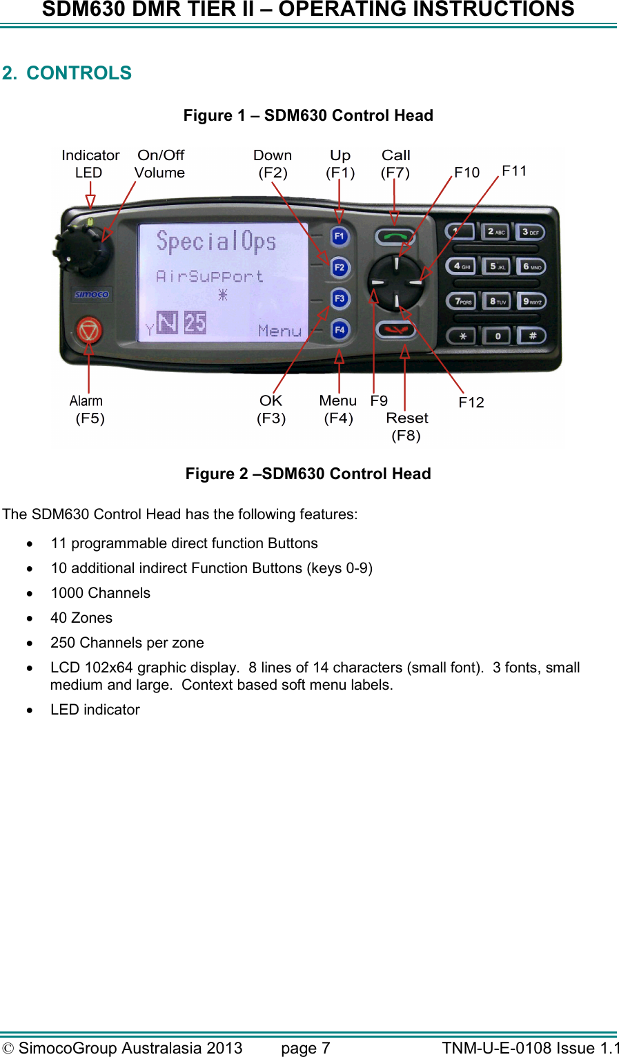 SDM630 DMR TIER II – OPERATING INSTRUCTIONS © SimocoGroup Australasia 2013   page 7   TNM-U-E-0108 Issue 1.1 2.  CONTROLS  Figure 1 – SDM630 Control Head   Figure 2 –SDM630 Control Head  The SDM630 Control Head has the following features: •  11 programmable direct function Buttons •  10 additional indirect Function Buttons (keys 0-9) •  1000 Channels •  40 Zones  •  250 Channels per zone •  LCD 102x64 graphic display.  8 lines of 14 characters (small font).  3 fonts, small medium and large.  Context based soft menu labels. •  LED indicator 