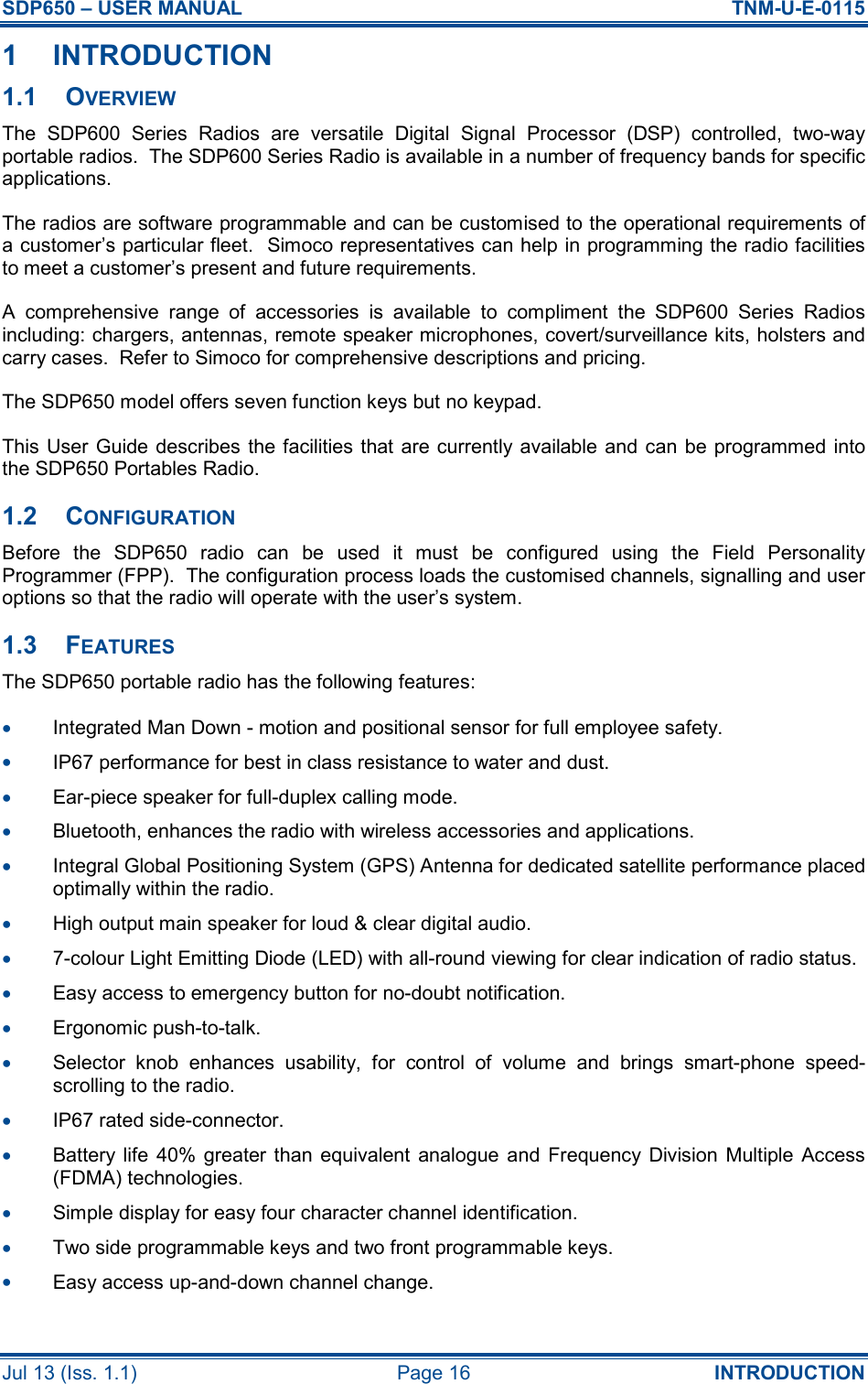SDP650 – USER MANUAL  TNM-U-E-0115 Jul 13 (Iss. 1.1)  Page 16  INTRODUCTION 1  INTRODUCTION 1.1  OVERVIEW The  SDP600  Series  Radios  are  versatile  Digital  Signal  Processor  (DSP)  controlled,  two-way portable radios.  The SDP600 Series Radio is available in a number of frequency bands for specific applications. The radios are software programmable and can be customised to the operational requirements of a customer’s particular fleet.  Simoco representatives can help in programming the radio facilities to meet a customer’s present and future requirements. A  comprehensive  range  of  accessories  is  available  to  compliment  the  SDP600  Series  Radios including: chargers, antennas, remote speaker microphones, covert/surveillance kits, holsters and carry cases.  Refer to Simoco for comprehensive descriptions and pricing. The SDP650 model offers seven function keys but no keypad. This User Guide describes the facilities that are currently available and  can  be programmed into the SDP650 Portables Radio. 1.2  CONFIGURATION Before  the  SDP650  radio  can  be  used  it  must  be  configured  using  the  Field  Personality Programmer (FPP).  The configuration process loads the customised channels, signalling and user options so that the radio will operate with the user’s system. 1.3  FEATURES The SDP650 portable radio has the following features: •  Integrated Man Down - motion and positional sensor for full employee safety. •  IP67 performance for best in class resistance to water and dust. •  Ear-piece speaker for full-duplex calling mode. •  Bluetooth, enhances the radio with wireless accessories and applications. •  Integral Global Positioning System (GPS) Antenna for dedicated satellite performance placed optimally within the radio. •  High output main speaker for loud &amp; clear digital audio. •  7-colour Light Emitting Diode (LED) with all-round viewing for clear indication of radio status. •  Easy access to emergency button for no-doubt notification. •  Ergonomic push-to-talk. •  Selector  knob  enhances  usability,  for  control  of  volume  and  brings  smart-phone  speed-scrolling to the radio. •  IP67 rated side-connector. •  Battery life  40%  greater  than equivalent  analogue  and  Frequency  Division  Multiple  Access (FDMA) technologies. •  Simple display for easy four character channel identification. •  Two side programmable keys and two front programmable keys. •  Easy access up-and-down channel change.  