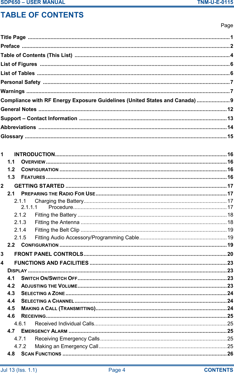 SDP650 – USER MANUAL  TNM-U-E-0115 Jul 13 (Iss. 1.1)  Page 4  CONTENTS TABLE OF CONTENTS   Page Title Page  ......................................................................................................................................1 Preface  .......................................................................................................................................... 2 Table of Contents (This List)  ....................................................................................................... 4 List of Figures  ..............................................................................................................................6 List of Tables  ................................................................................................................................ 6 Personal Safety  ............................................................................................................................7 Warnings ....................................................................................................................................... 7 Compliance with RF Energy Exposure Guidelines (United States and Canada) ......................9 General Notes ............................................................................................................................. 12 Support – Contact Information .................................................................................................. 13 Abbreviations  .............................................................................................................................14 Glossary ...................................................................................................................................... 15  1 INTRODUCTION..................................................................................................................16 1.1 OVERVIEW........................................................................................................................16 1.2 CONFIGURATION...............................................................................................................16 1.3 FEATURES........................................................................................................................16 2 GETTING STARTED ........................................................................................................... 17 2.1 PREPARING THE RADIO FOR USE....................................................................................... 17 2.1.1 Charging the Battery............................................................................................... 17 2.1.1.1 Procedure...................................................................................................... 17 2.1.2 Fitting the Battery ...................................................................................................18 2.1.3 Fitting the Antenna .................................................................................................18 2.1.4 Fitting the Belt Clip .................................................................................................19 2.1.5 Fitting Audio Accessory/Programming Cable..........................................................19 2.2 CONFIGURATION...............................................................................................................19 3 FRONT PANEL CONTROLS............................................................................................... 20 4 FUNCTIONS AND FACILITIES ...........................................................................................23 DISPLAY....................................................................................................................................23 4.1 SWITCH ON/SWITCH OFF...................................................................................................23 4.2 ADJUSTING THE VOLUME...................................................................................................23 4.3 SELECTING A ZONE........................................................................................................... 24 4.4 SELECTING A CHANNEL..................................................................................................... 24 4.5 MAKING A CALL (TRANSMITTING)....................................................................................... 24 4.6 RECEIVING........................................................................................................................25 4.6.1 Received Individual Calls........................................................................................ 25 4.7 EMERGENCY ALARM......................................................................................................... 25 4.7.1 Receiving Emergency Calls.................................................................................... 25 4.7.2 Making an Emergency Call..................................................................................... 25 4.8 SCAN FUNCTIONS............................................................................................................. 26 