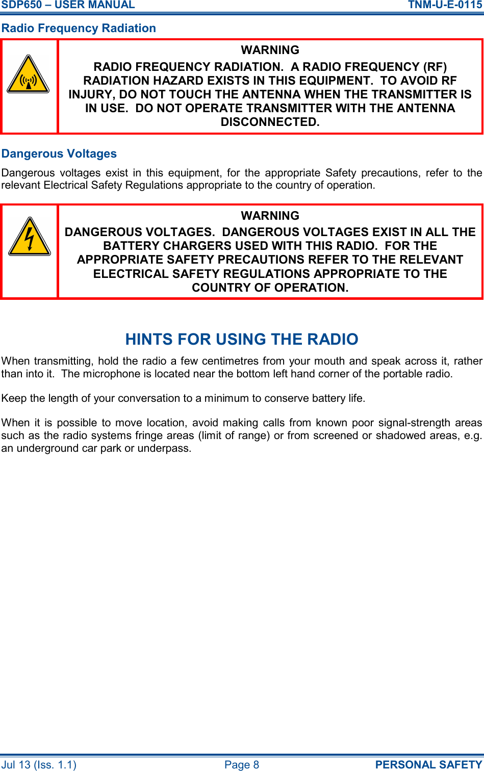 SDP650 – USER MANUAL  TNM-U-E-0115 Jul 13 (Iss. 1.1)  Page 8  PERSONAL SAFETY Radio Frequency Radiation  WARNING RADIO FREQUENCY RADIATION.  A RADIO FREQUENCY (RF) RADIATION HAZARD EXISTS IN THIS EQUIPMENT.  TO AVOID RF INJURY, DO NOT TOUCH THE ANTENNA WHEN THE TRANSMITTER IS IN USE.  DO NOT OPERATE TRANSMITTER WITH THE ANTENNA DISCONNECTED. Dangerous Voltages Dangerous  voltages  exist  in  this  equipment,  for  the  appropriate  Safety  precautions,  refer  to  the relevant Electrical Safety Regulations appropriate to the country of operation.  WARNING DANGEROUS VOLTAGES.  DANGEROUS VOLTAGES EXIST IN ALL THE BATTERY CHARGERS USED WITH THIS RADIO.  FOR THE APPROPRIATE SAFETY PRECAUTIONS REFER TO THE RELEVANT ELECTRICAL SAFETY REGULATIONS APPROPRIATE TO THE COUNTRY OF OPERATION.  HINTS FOR USING THE RADIO When transmitting, hold the radio a few centimetres from your mouth and speak across it, rather than into it.  The microphone is located near the bottom left hand corner of the portable radio. Keep the length of your conversation to a minimum to conserve battery life. When  it  is  possible  to  move  location,  avoid  making  calls  from  known  poor  signal-strength  areas such as the radio systems fringe areas (limit of range) or from screened or shadowed areas, e.g. an underground car park or underpass.    