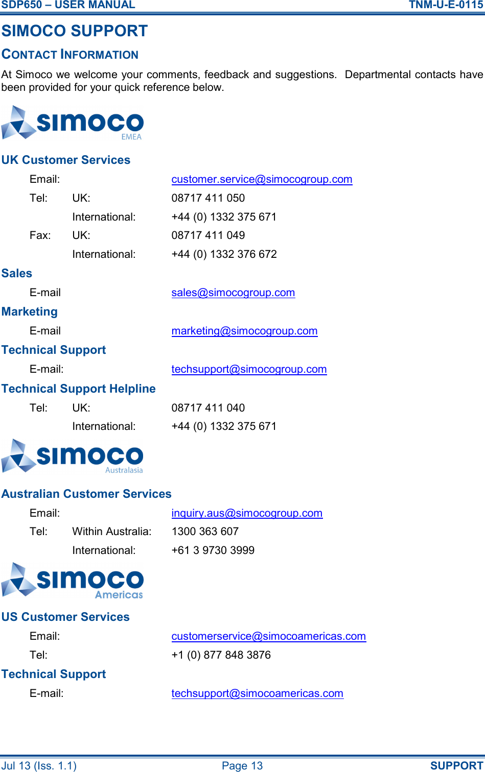 SDP650 – USER MANUAL  TNM-U-E-0115 Jul 13 (Iss. 1.1)  Page 13  SUPPORT SIMOCO SUPPORT CONTACT INFORMATION At Simoco we welcome your comments, feedback and suggestions.  Departmental contacts have been provided for your quick reference below.  UK Customer Services Email:  customer.service@simocogroup.com Tel:  UK:  08717 411 050   International:  +44 (0) 1332 375 671 Fax:  UK:  08717 411 049   International:  +44 (0) 1332 376 672 Sales E-mail  sales@simocogroup.com Marketing E-mail  marketing@simocogroup.com Technical Support E-mail:  techsupport@simocogroup.com Technical Support Helpline Tel:  UK:  08717 411 040   International:  +44 (0) 1332 375 671  Australian Customer Services Email:  inquiry.aus@simocogroup.com Tel:  Within Australia:  1300 363 607   International:  +61 3 9730 3999  US Customer Services Email:  customerservice@simocoamericas.com Tel:    +1 (0) 877 848 3876 Technical Support E-mail:  techsupport@simocoamericas.com  
