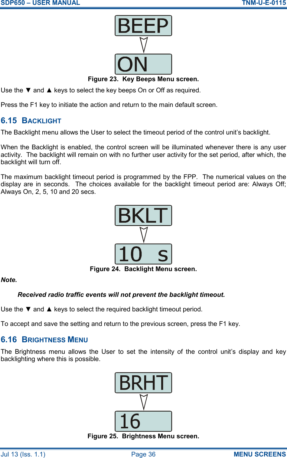 SDP650 – USER MANUAL  TNM-U-E-0115 Jul 13 (Iss. 1.1)  Page 36  MENU SCREENS Figure 23.  Key Beeps Menu screen. Use the ▼ and ▲ keys to select the key beeps On or Off as required. Press the F1 key to initiate the action and return to the main default screen. 6.15  BACKLIGHT The Backlight menu allows the User to select the timeout period of the control unit’s backlight. When the Backlight is enabled, the control screen will be illuminated whenever there is any user activity.  The backlight will remain on with no further user activity for the set period, after which, the backlight will turn off. The maximum backlight timeout period is programmed by the FPP.  The numerical values on the display  are  in  seconds.    The  choices  available  for  the  backlight  timeout  period  are:  Always  Off; Always On, 2, 5, 10 and 20 secs. Figure 24.  Backlight Menu screen. Note. Received radio traffic events will not prevent the backlight timeout. Use the ▼ and ▲ keys to select the required backlight timeout period. To accept and save the setting and return to the previous screen, press the F1 key. 6.16  BRIGHTNESS MENU The  Brightness  menu  allows  the  User  to  set  the  intensity  of  the  control  unit’s  display  and  key backlighting where this is possible. Figure 25.  Brightness Menu screen. 16BRHT