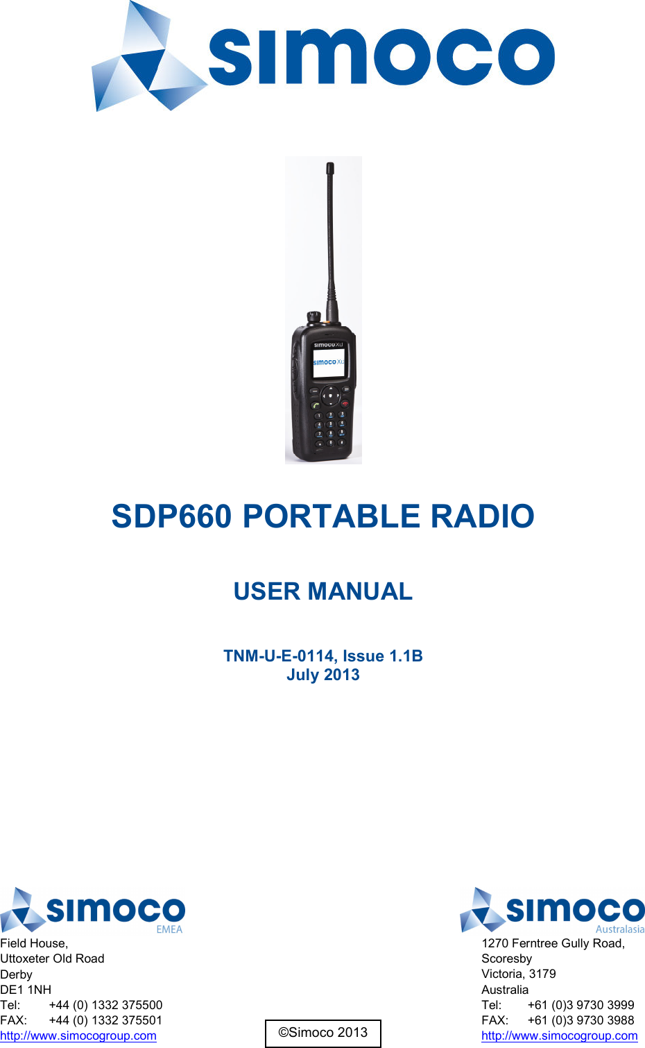   SDP660 PORTABLE RADIO  USER MANUAL  TNM-U-E-0114, Issue 1.1B July 2013     Field House, Uttoxeter Old Road Derby DE1 1NH Tel:  +44 (0) 1332 375500 FAX:  +44 (0) 1332 375501 http://www.simocogroup.com  1270 Ferntree Gully Road, Scoresby Victoria, 3179 Australia Tel:  +61 (0)3 9730 3999 FAX:  +61 (0)3 9730 3988 http://www.simocogroup.com ©Simoco 2013 