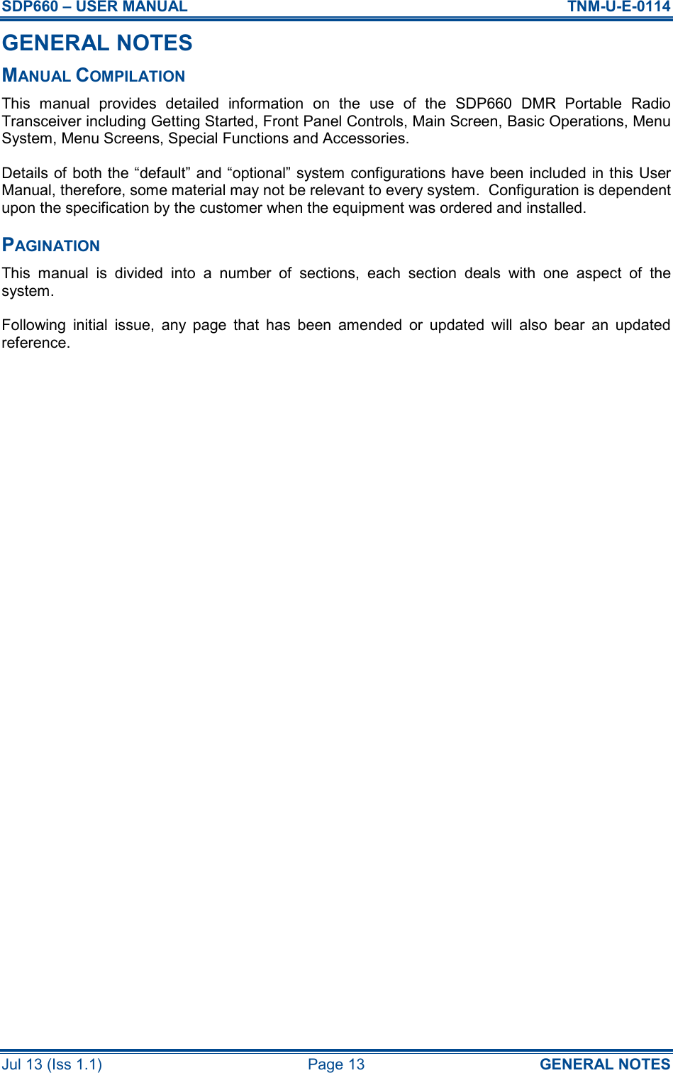 SDP660 – USER MANUAL  TNM-U-E-0114 Jul 13 (Iss 1.1)  Page 13  GENERAL NOTES GENERAL NOTES MANUAL COMPILATION This  manual  provides  detailed  information  on  the  use  of  the  SDP660  DMR  Portable  Radio Transceiver including Getting Started, Front Panel Controls, Main Screen, Basic Operations, Menu System, Menu Screens, Special Functions and Accessories. Details of both the “default” and “optional” system configurations have been included in this User Manual, therefore, some material may not be relevant to every system.  Configuration is dependent upon the specification by the customer when the equipment was ordered and installed. PAGINATION This  manual  is  divided  into  a  number  of  sections,  each  section  deals  with  one  aspect  of  the system. Following  initial  issue,  any  page  that  has  been  amended  or  updated  will  also  bear  an  updated reference.     