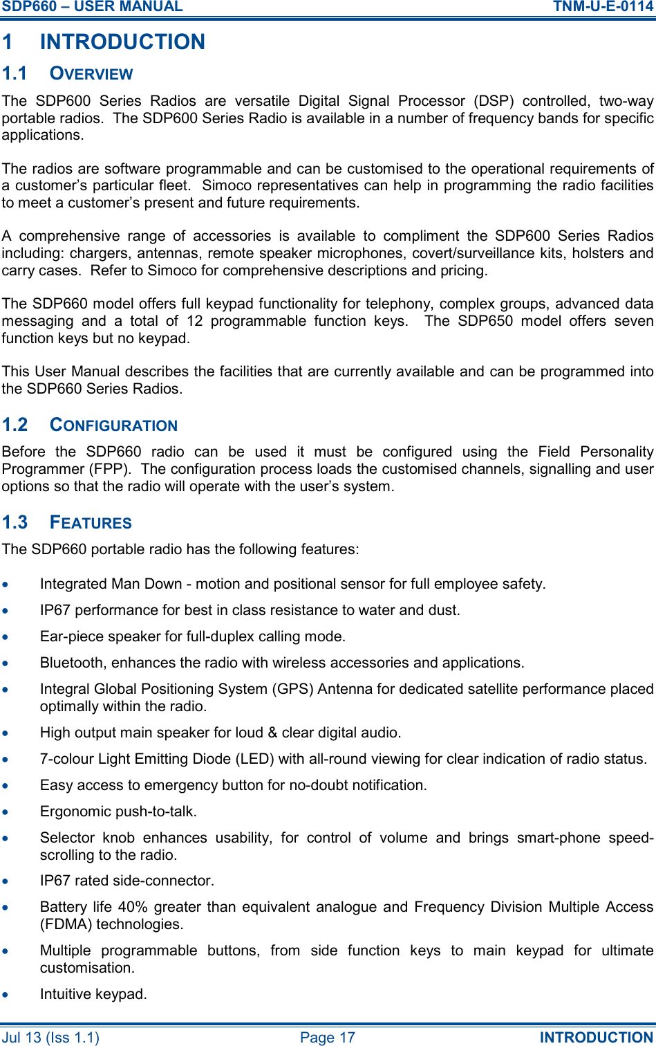SDP660 – USER MANUAL  TNM-U-E-0114 Jul 13 (Iss 1.1)  Page 17  INTRODUCTION 1  INTRODUCTION 1.1  OVERVIEW The  SDP600  Series  Radios  are  versatile  Digital  Signal  Processor  (DSP)  controlled,  two-way portable radios.  The SDP600 Series Radio is available in a number of frequency bands for specific applications. The radios are software programmable and can be customised to the operational requirements of a customer’s particular fleet.  Simoco representatives can help in programming the radio facilities to meet a customer’s present and future requirements. A  comprehensive  range  of  accessories  is  available  to  compliment  the  SDP600  Series  Radios including: chargers, antennas, remote speaker microphones, covert/surveillance kits, holsters and carry cases.  Refer to Simoco for comprehensive descriptions and pricing. The SDP660 model offers full keypad functionality for telephony, complex groups, advanced data messaging  and  a  total  of  12  programmable  function  keys.    The  SDP650  model  offers  seven function keys but no keypad. This User Manual describes the facilities that are currently available and can be programmed into the SDP660 Series Radios. 1.2  CONFIGURATION Before  the  SDP660  radio  can  be  used  it  must  be  configured  using  the  Field  Personality Programmer (FPP).  The configuration process loads the customised channels, signalling and user options so that the radio will operate with the user’s system. 1.3  FEATURES The SDP660 portable radio has the following features: •  Integrated Man Down - motion and positional sensor for full employee safety. •  IP67 performance for best in class resistance to water and dust. •  Ear-piece speaker for full-duplex calling mode. •  Bluetooth, enhances the radio with wireless accessories and applications. •  Integral Global Positioning System (GPS) Antenna for dedicated satellite performance placed optimally within the radio. •  High output main speaker for loud &amp; clear digital audio. •  7-colour Light Emitting Diode (LED) with all-round viewing for clear indication of radio status. •  Easy access to emergency button for no-doubt notification. •  Ergonomic push-to-talk. •  Selector  knob  enhances  usability,  for  control  of  volume  and  brings  smart-phone  speed-scrolling to the radio. •  IP67 rated side-connector. •  Battery life  40%  greater  than equivalent  analogue  and  Frequency  Division  Multiple  Access (FDMA) technologies. •  Multiple  programmable  buttons,  from  side  function  keys  to  main  keypad  for  ultimate customisation. •  Intuitive keypad. 