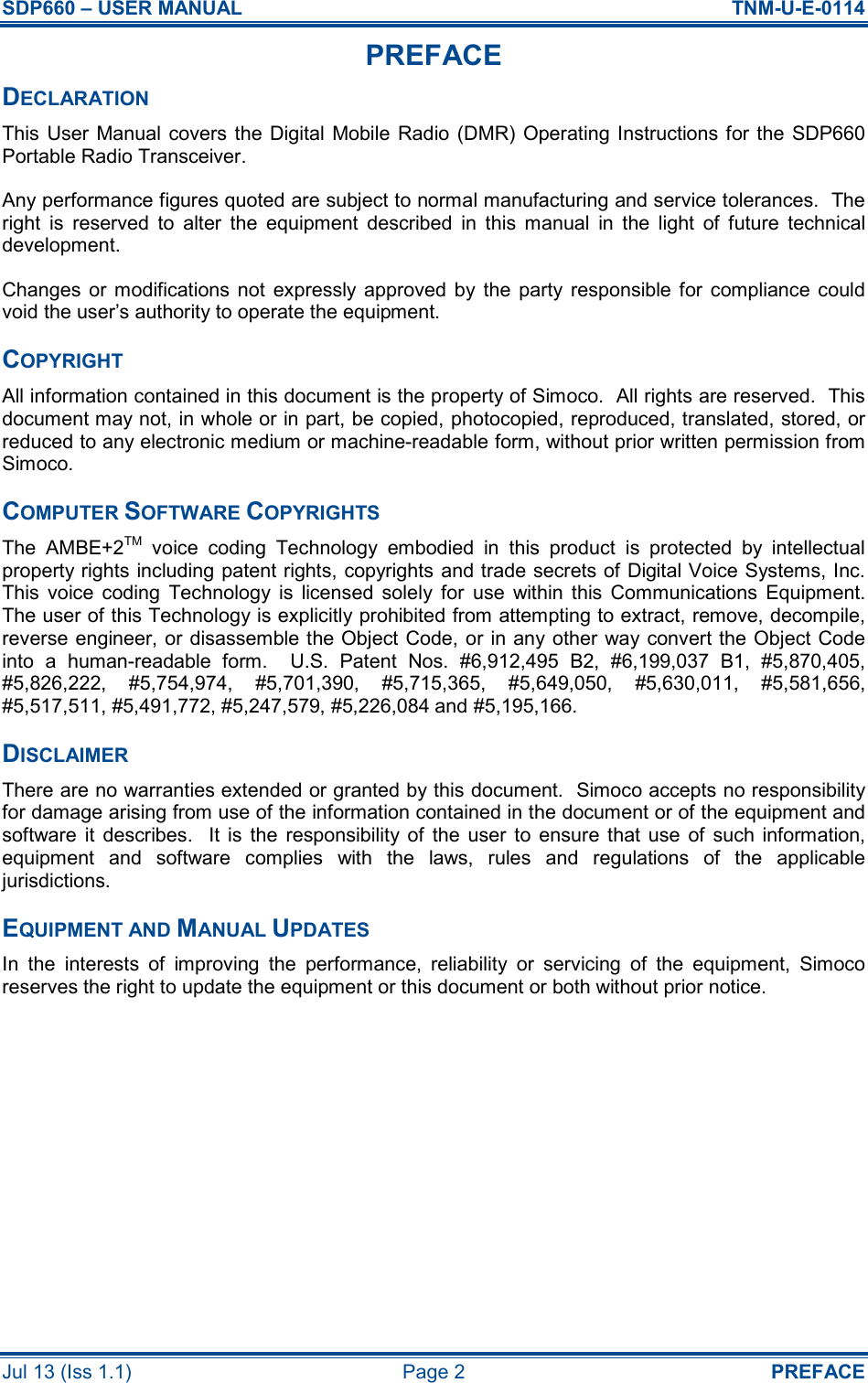 SDP660 – USER MANUAL  TNM-U-E-0114 Jul 13 (Iss 1.1)  Page 2  PREFACE PREFACE DECLARATION This User Manual covers the Digital Mobile Radio (DMR) Operating Instructions for the SDP660 Portable Radio Transceiver. Any performance figures quoted are subject to normal manufacturing and service tolerances.  The right  is  reserved  to  alter  the  equipment  described  in  this  manual  in  the  light  of  future  technical development. Changes  or  modifications not  expressly approved  by  the  party  responsible  for  compliance  could void the user’s authority to operate the equipment. COPYRIGHT All information contained in this document is the property of Simoco.  All rights are reserved.  This document may not, in whole or in part, be copied, photocopied, reproduced, translated, stored, or reduced to any electronic medium or machine-readable form, without prior written permission from Simoco. COMPUTER SOFTWARE COPYRIGHTS The  AMBE+2TM  voice  coding  Technology  embodied  in  this  product  is  protected  by  intellectual property rights including patent rights, copyrights and trade secrets of Digital Voice Systems, Inc.  This  voice  coding  Technology  is  licensed  solely  for  use  within  this  Communications  Equipment.  The user of this Technology is explicitly prohibited from attempting to extract, remove, decompile, reverse engineer, or disassemble the Object Code, or in any other way convert the Object Code into  a  human-readable  form.    U.S.  Patent  Nos.  #6,912,495  B2,  #6,199,037  B1,  #5,870,405, #5,826,222,  #5,754,974,  #5,701,390,  #5,715,365,  #5,649,050,  #5,630,011,  #5,581,656, #5,517,511, #5,491,772, #5,247,579, #5,226,084 and #5,195,166. DISCLAIMER There are no warranties extended or granted by this document.  Simoco accepts no responsibility for damage arising from use of the information contained in the document or of the equipment and software  it  describes.    It  is  the  responsibility  of  the  user  to  ensure  that  use  of  such  information, equipment  and  software  complies  with  the  laws,  rules  and  regulations  of  the  applicable jurisdictions. EQUIPMENT AND MANUAL UPDATES In  the  interests  of  improving  the  performance,  reliability  or  servicing  of  the  equipment,  Simoco reserves the right to update the equipment or this document or both without prior notice.  