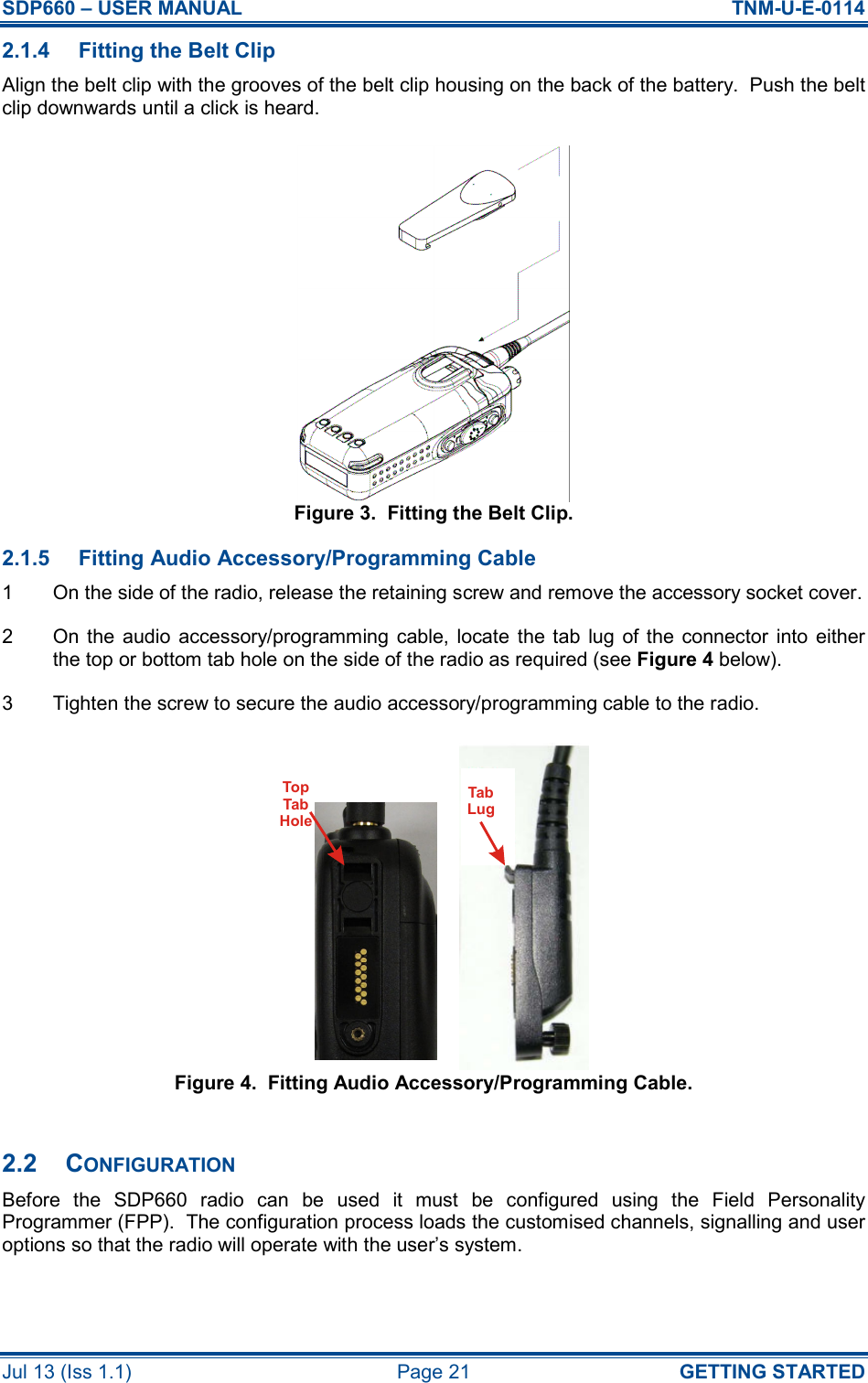 SDP660 – USER MANUAL  TNM-U-E-0114 Jul 13 (Iss 1.1)  Page 21  GETTING STARTED 2.1.4  Fitting the Belt Clip Align the belt clip with the grooves of the belt clip housing on the back of the battery.  Push the belt clip downwards until a click is heard. Figure 3.  Fitting the Belt Clip. 2.1.5  Fitting Audio Accessory/Programming Cable 1  On the side of the radio, release the retaining screw and remove the accessory socket cover. 2  On the  audio  accessory/programming  cable,  locate  the  tab  lug of the  connector  into  either the top or bottom tab hole on the side of the radio as required (see Figure 4 below). 3  Tighten the screw to secure the audio accessory/programming cable to the radio. Figure 4.  Fitting Audio Accessory/Programming Cable.  2.2  CONFIGURATION Before  the  SDP660  radio  can  be  used  it  must  be  configured  using  the  Field  Personality Programmer (FPP).  The configuration process loads the customised channels, signalling and user options so that the radio will operate with the user’s system.  TabLugTopTabHole