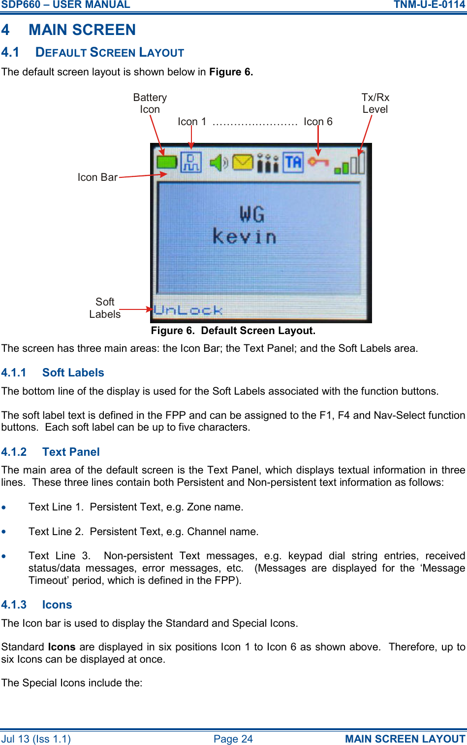 SDP660 – USER MANUAL  TNM-U-E-0114 Jul 13 (Iss 1.1)  Page 24  MAIN SCREEN LAYOUT 4  MAIN SCREEN 4.1  DEFAULT SCREEN LAYOUT The default screen layout is shown below in Figure 6. Figure 6.  Default Screen Layout. The screen has three main areas: the Icon Bar; the Text Panel; and the Soft Labels area. 4.1.1  Soft Labels The bottom line of the display is used for the Soft Labels associated with the function buttons. The soft label text is defined in the FPP and can be assigned to the F1, F4 and Nav-Select function buttons.  Each soft label can be up to five characters. 4.1.2  Text Panel The main area of the default screen is the Text Panel, which displays textual information in three lines.  These three lines contain both Persistent and Non-persistent text information as follows: •  Text Line 1.  Persistent Text, e.g. Zone name. •  Text Line 2.  Persistent Text, e.g. Channel name. •  Text  Line  3.    Non-persistent  Text  messages,  e.g.  keypad  dial  string  entries,  received status/data  messages,  error  messages,  etc.    (Messages  are  displayed  for  the  ‘Message Timeout’ period, which is defined in the FPP). 4.1.3  Icons The Icon bar is used to display the Standard and Special Icons. Standard Icons are displayed in six positions Icon 1 to Icon 6 as shown above.  Therefore, up to six Icons can be displayed at once. The Special Icons include the: BatteryIconTx/RxLevelIcon 1 Icon 6……………………SoftLabelsIcon Bar