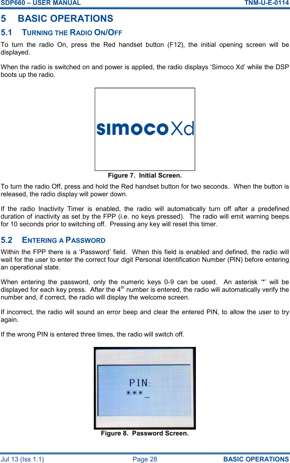 SDP660 – USER MANUAL  TNM-U-E-0114 Jul 13 (Iss 1.1)  Page 28  BASIC OPERATIONS 5  BASIC OPERATIONS 5.1  TURNING THE RADIO ON/OFF To  turn  the  radio  On,  press  the  Red  handset  button  (F12),  the  initial  opening  screen  will  be displayed. When the radio is switched on and power is applied, the radio displays ‘Simoco Xd’ while the DSP boots up the radio. Figure 7.  Initial Screen. To turn the radio Off, press and hold the Red handset button for two seconds.  When the button is released, the radio display will power down. If  the  radio  Inactivity  Timer  is  enabled,  the  radio  will  automatically  turn  off  after  a  predefined duration of inactivity as set by the FPP (i.e. no keys pressed).  The radio will emit warning beeps for 10 seconds prior to switching off.  Pressing any key will reset this timer. 5.2  ENTERING A PASSWORD Within the FPP there is a ‘Password’ field.  When this field is enabled and defined, the radio will wait for the user to enter the correct four digit Personal Identification Number (PIN) before entering an operational state. When  entering  the  password,  only  the  numeric  keys  0-9  can  be  used.    An  asterisk  ‘*’  will  be displayed for each key press.  After the 4th number is entered, the radio will automatically verify the number and, if correct, the radio will display the welcome screen. If incorrect, the radio will sound an error beep and clear the entered PIN, to allow the user to try again. If the wrong PIN is entered three times, the radio will switch off. Figure 8.  Password Screen. 