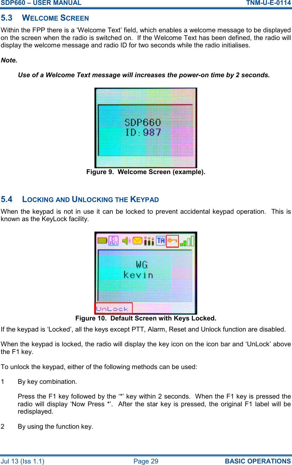 SDP660 – USER MANUAL  TNM-U-E-0114 Jul 13 (Iss 1.1)  Page 29  BASIC OPERATIONS 5.3  WELCOME SCREEN Within the FPP there is a ‘Welcome Text’ field, which enables a welcome message to be displayed on the screen when the radio is switched on.  If the Welcome Text has been defined, the radio will display the welcome message and radio ID for two seconds while the radio initialises. Note. Use of a Welcome Text message will increases the power-on time by 2 seconds. Figure 9.  Welcome Screen (example).  5.4  LOCKING AND UNLOCKING THE KEYPAD When the keypad is  not  in  use  it  can be locked to  prevent  accidental keypad operation.    This is known as the KeyLock facility. Figure 10.  Default Screen with Keys Locked. If the keypad is ‘Locked’, all the keys except PTT, Alarm, Reset and Unlock function are disabled. When the keypad is locked, the radio will display the key icon on the icon bar and ‘UnLock’ above the F1 key. To unlock the keypad, either of the following methods can be used: 1  By key combination. Press the F1 key followed by the ‘*’ key within 2 seconds.  When the F1 key is pressed the radio  will display ‘Now Press  *’.  After  the  star key is pressed, the original F1 label will be redisplayed. 2  By using the function key. 